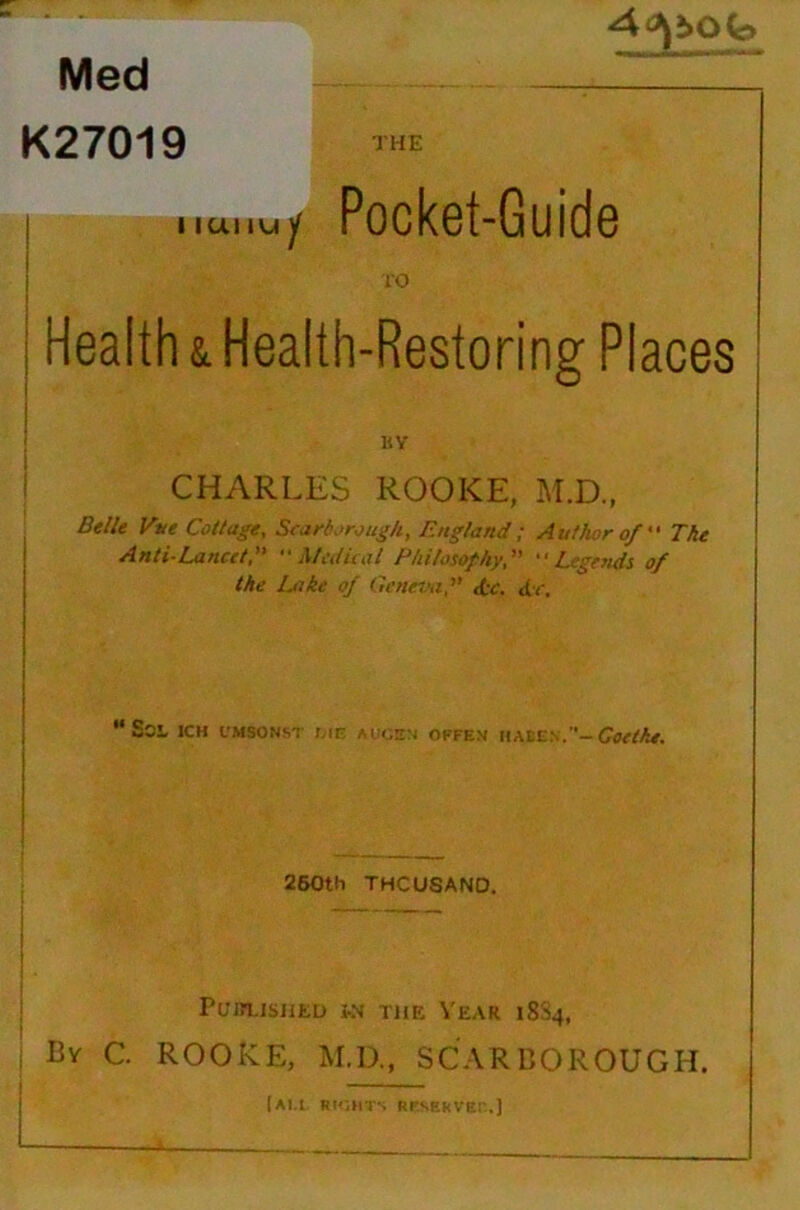 Med K27019 THE I iUt IVJ / Pocket-Guide 10 I Health & Health-Restoring Places BV CHARLES ROOKE, M.D., Belle Vtie Cottage, Scarborough, England ; Author of  The Anti-Lancet, Medical Philosophy,  Legetids of the Luke of Ctenev,i, doc. dec. I  Soi ICH L'MSONS^ Mr OFFEN \WX.Si':.— Goetk*. \ 260th THOUSAND. I 1 I Pu'jn.isjiEu fn thk Year 18S4, By C. ROORE, M.D., SCARBOROUGH.