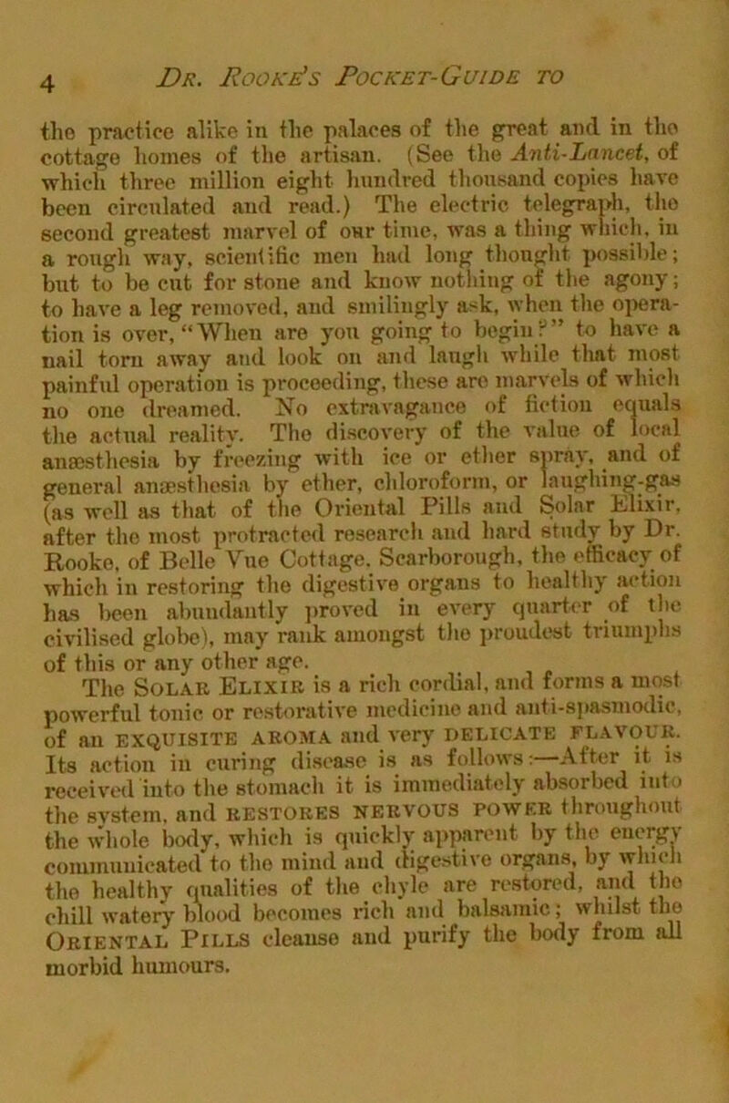 tho practice alike in tlie palaces of the great and in the cottage homes of the artisan. (See tlie Anti-Lancet, of which three million eight linndred thousand copies liave been circulated and read.) The electric telegraph, the second greatest marvel of our time, was a thing which, in a rongli way, scientific men hud long tlionght possible; but to be cut for stone and know notliing of the agony; to have a leg removed, and smilingly ask, when the oj>era- tion is over, “When are yon going to begin;-'” to have a nail torn away and look on and langh while that most painful operation is proceeding, these are marvels of which no one dreamed. 2^o extravagance of fiction equals the actual reality. Tho di.seovery of the value of local anaesthesia by freezing with ice or ether spray, and of general anaesthesia by ether, chloroform, or laughing-gas (as well as that of tlie Oriental Pills and Solar kilixir, after the most protracted research and hard study by Dr. Rooko, of Belle Vne Cottage. Scarborough, tho efficacy of which in restoring the digestive organs to healthy action has lieen abundantly jiroved in every quarter of the civilised glol>e), may rank amongst tho jiroudost triumphs of this or any other age. The Solar Elixir is a rich cordial, and forms a most powerful tonic or restorative medicine and anti-spasmotlic, of an EXQUISITE aroma and very delicate flavour. Its action in curing di.scase is as follows:—.\fter it i.s received into the stomach it is immediately absorbed into the svstem. and restores nervous power throughout the wdiole body, which is quickly appanmt by the energy coiumnnicated to tho mind and digestive organs, by which tho healthy mialities of the chyle are restored, and tho chill watery blood becomes rich and balsamic; whilst tho Oriental Pills cleauso and purify the body from all morbid humours.