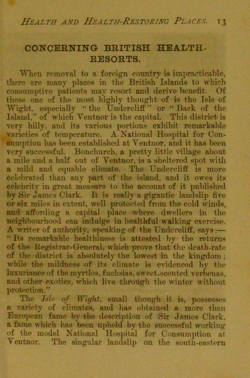 CONCERNING BRITISH HEALTH- RESORTS. VVhcu rpinoval to a foreign country is impracticable, there are many places in the Britisli Islands to whicli consumptive patients may resort and derive benefit. Of tliese one of the most liighly thouglit of is tlie Isle of Wight, especially “the Uuderclilf” or “Back of the Island, of which Veutnor is the cai)ital. This district is very hillj'. and its vai’ions portions exhibit remarkable varieties of temperature. A National Hospital for Cou- BUmptiou has been established at Veutiior. and it has been very successful. Bonchurch, a pretty little village about a mile and a lialf out of Veutnor, is a siieltered spot witli a mild and equable climate. The Uudorcliff is more celebrated than any j>art of the island, and it owes its celebrity in gi’cat measure to tlie account of it published by Sir Janies Clark. It is really a gigantic landslip five or six miles in extent, well protected from the cold winds, and affording a capital place whei'C dwellers in the neighbourhood can indulge in healthful walking exercise. A •writer of authority, speaking of the Undercliff, says;— “ Its remarkable healthiness is attested by the returns of tlie Registrar-General, which prove that the death-rate of the district is absolutely the lowest in the kingdom ; while the mildness of its climate is evidenced by the luxuriance of the myrtles, fuchsias, sweet-scented verbenas, and other exotics, which live through the winter without luotectiftn.” Tlie Isle of Wight, small though it is, possesses a variety of climate-s, and has obtaimnl a more than European fame by the descri]»tiou of Sir James Clark, a fame which has liecn ujiheld by the successful working of the model National Hospital for Consuintdion at Ventuor. The singidar landslip on the south-eastern