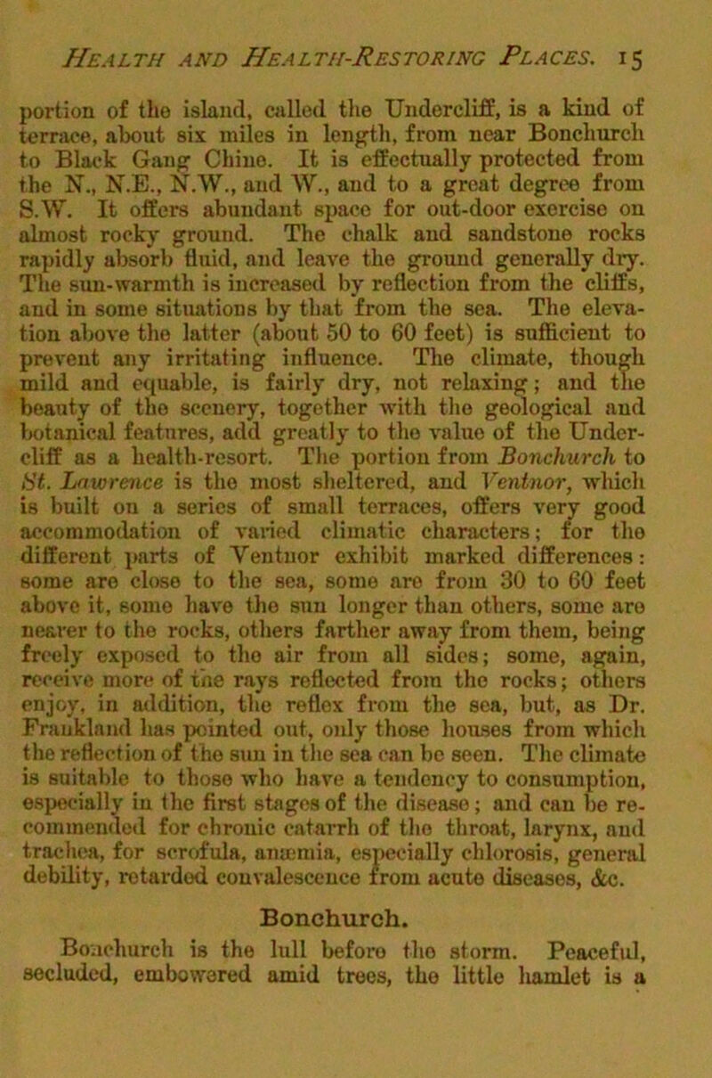 portion of tho island, cjillod the Undercliff, is a kind of ternvce, about six miles in length, from near Bonchurch to Black Gang Chine. It is effectually protected from the N., N.E., N.W., and W., and to a great degree from S.W. It offers abundant space for out-door exercise on almost rocky ground. The chalk and sandstone rocks rapidly absorb fluid, and leave the ground generally dry. The sun-warmth is increased by reflection from the cliffs, and in some situations by that from the sea. Tho eleva- tion above the latter (about 50 to 60 feet) is sufficient to prevent any irritjiting influence. The climate, though mild and equable, is fairly dry, not relaxing; and the beauty of the scenery, together with tlio geological and botanical features, add greatly to tho value of the Under- cliff as a health-resort. The portion from Bonchurch to Bt. Lawrence is tho most sheltered, and Ventnor, which is built on a series of small terraces, offers A^ery good accommodation of varied climatic characters; for tho different parts of Ventnor exhibit marked differences; some are close to the sea, some are from 30 to 60 feet above it, some have the sun longer than others, some are nearer to the rocks, others farther away from them, being freely exposed to tho air from all sides; some, again, receive more of the rays reflected from tho rocks; others enjoy, in atidition, the reflex from the sea, but, as Dr. Fraukland has pointed out, only those houses from which the reflection of the sun in the sea can be seen. The climate is suitable to those who have a tendency to consumption, especially in the first stages of the disease; and can be re- commended for chronic catarrh of tho throat, larynx, and trachea, for scrofula, ana;mia, especially chlorosis, general debility, retarded convalescence from acute diseases, &c. Bonchurch. Boachurch is the lull before tho storm. Peaceful, secluded, embowered amid trees, the little liamlet is a