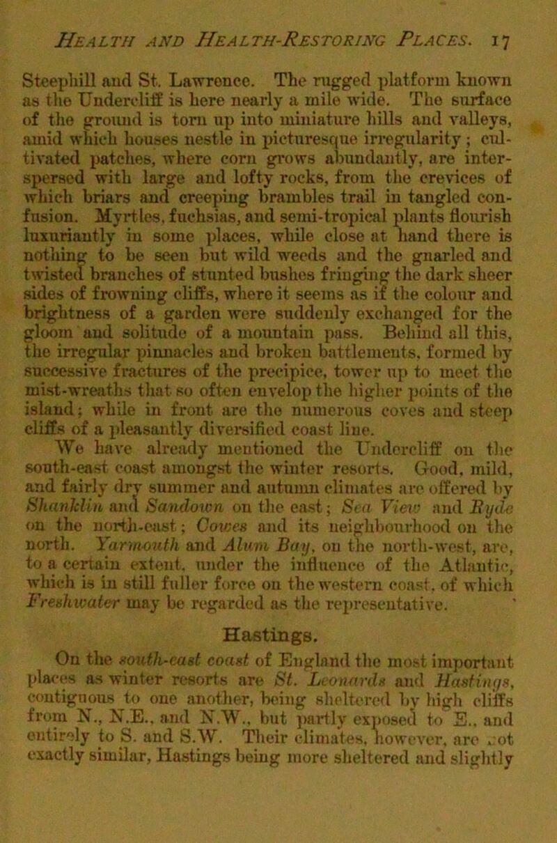 Steepliill aud St. Lawrence. The rugged platform known as the Undercliff is here nearly a mile wide. The surface of the gromid is tom up into miniature hills and valleys, amid which houses nestle in picturesque irregularity ; cul- tivated patclies, where corn grows abundantly, are inter- spersed with large and lofty rocks, from the crevices of which briars and creeping brambles trail in tangled con- fusion. Myrtles, fuchsias, and semi-tropical plants flourish luxuriantly in some places, wlule close at hand there is nothing to be seen but wild weeds and the gnarled and tested branches of stunted bushes friuguig the dark sheer sides of frowning cliffs, where it seems as if the colour and brightness of a garden were suddenly exchanged for the gloom and solitude of a mountain pass. Behind all this, the irregular pimiacles and broken battlements, formed by successive fractures of the precipice, tower up to meet the mist-wreaths that so often envelop the higher jioiuts of the island; while in front are the numerous coves aud steep cliffs of a pleasantly divereified coast line. We have already mentioned the Undercliff on the south-east coast amongst the winter resorts. Good, mild, and fairly dry summer and autumn climates arc offered by ShanMin and Sandown on the ea.st; Sea Vietv and on the nortli-cast; Cowes and its neighbourhood on the north. Yann-outh and Alum Bay, on the north-west, arc, to a certain extent, under the influence of the Atlantic, which is in still fuller force on the western coast, of which Freshwater may be regarded !is the rei)re8eutative. Hastings. On the south-east coast of England the most import,ant places as winter resorts are St. Leonards and HasHnys, contiguous to one anotlier, btung sheltered by high cliffs from N., N.E.. and N.W., but }>artly exposed to B.. and entirely to S. and S.W. Their climates, however, are »:ot exactly similar, Hastings being more sheltered and slightly