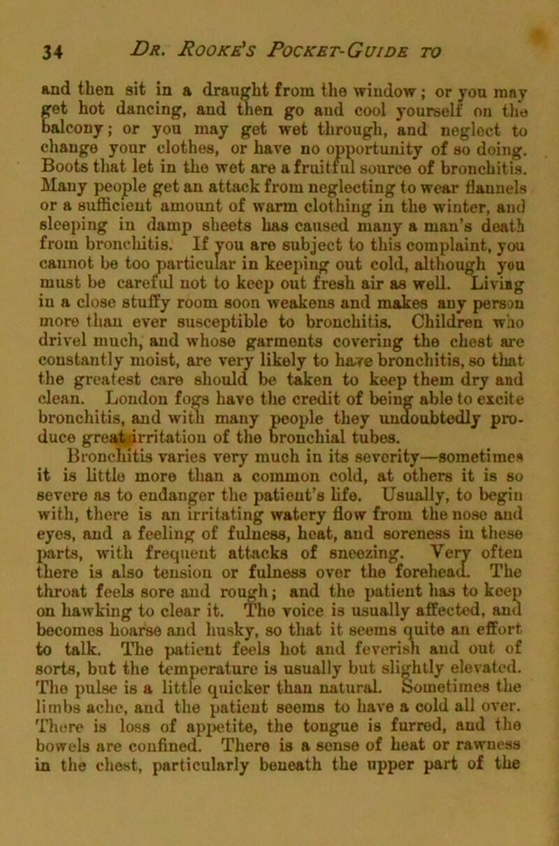 and then sit in a draught from tlie window; or yon rany pt hot dancing, and then go and cool yourself on tlm balcony; or you may get wet through, and neglect to change your clothes, or have no opportunity of so doing. Boots that let in the wet are a fruitful source of bronchitis. Many people get an attack from neglecting to wear flannels or a suflicieut amount of warm clothing in the winter, and sleeping in damp sheets has caused many a man’s death from bronchitis. If vou are subject to this complaint, you cannot be too particular in keejiing out cold, although you must be careful not to keep out fresh air as well. Liviig in a close stuffy room soon weakens and makes any person more than ever susceptible to bronchitis. Children who drivel much, and whose garments covering the chest are constantly moist, are very likely to hare bronchitis, so that the greatest care should be taken to keep them dry and clean. London fogs have the credit of being able to excite bronchitis, and with many people they undoubtedly pro- duce gre^^rritatiou of the bronchial tubes. Bronchitis varies very much in its severity—sometimes it is little more than a common cold, at others it is so severe as to endanger the patient’s life. Usually, to begin with, there is an irritating watery flow from the nose and eyes, and a feeling of fulness, heat, and soreness in these jiarts, with frequent attacks of sneezing. Very often there is also tension or fulness over the forehead. The throat feels sore and rough; and the patient has to keep on hawking to clear it. The voice is usually affected, and becomes hoarse and husky, so that it seems quite an effort to talk. The patient feels hot and feverish and out of sorts, but the temperature is usually but slightly elevated. The pulse is a little quicker than natural. Sometimes the limbs ache, and the patient seems to have a cold all over. There is loss of api>etite, the tongue is furred, and the bowels are confined. There is a sense of heat or rawness in the chest, particularly beneath the upper part of the