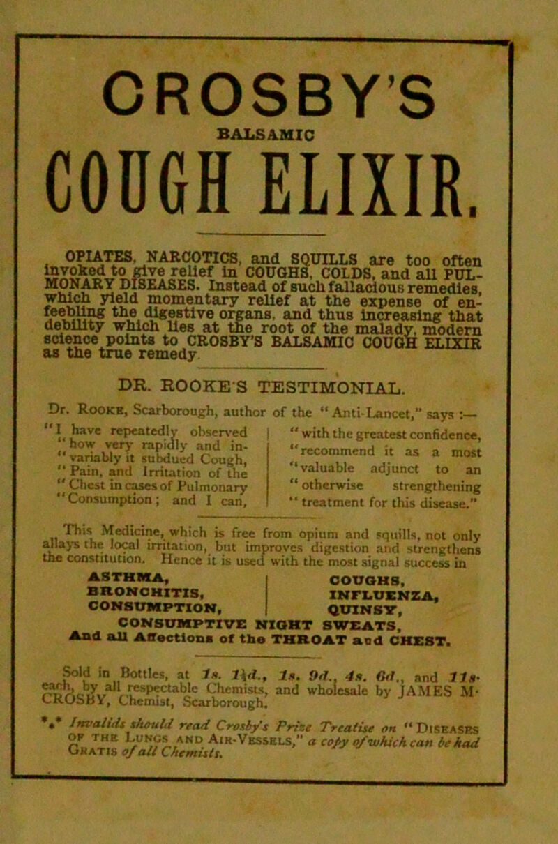 CROSBY’S BALSAMIC COUGH ELIXIR. OPUras. NARCOTICS, and SQUILLS axe too often ^ COUGHS, COLDS, and aU PUL- DISEASES. Instead of sucli fallacious remedies, which yield momentary relief at the expense of en- fertlin* the (Ugestlve organs, and thus Increasing that debility which lies at the root of the malady, modem science points to CROSBY’S BALSAMIC COUGH kt.tytb as the tme remedy DR. HOOKE S TESTIMONIAL. Dr. Rookb. Scarborough, author of the “Anti-Lancet, says I have repeated! V obsen’ed | “ with the greatest confidence, now very rapidly and in- - “ variably it suMued Cough, “ Pain, and Irritation of the “ Chest in cases of Pulmonary Consumption; and I can. recommend it as a most valuable adjunct to an otherwise strengthening treatment for this disease.” This Medicine, which is free from opium and squills, not only allays the lo^l irritation, but improves digestion and strengthens the constitution. Hence it is used with the most signal success in ASTHMA, BRONCHITIS, CONSUMPTION, CONSOMPTIVE NIOHT SWEATS,' And nil Affections of the THROAT nod CHEST. COUGHS, INFLUENZA, QUINSW, ^Id in Bottles, at fa. U. 9<h, 4x. Crf., and tin- Chemists, and wholesale by JAMES M- CKUbbY, Chemist, .Scarborough, « Iftvalidt xhouUi read Crosby s Prize Treatise oh “ Diseases OF THE Lungs AND Air-Vessels/' a copy o/whickcan be had CRATis of alt Chemists,