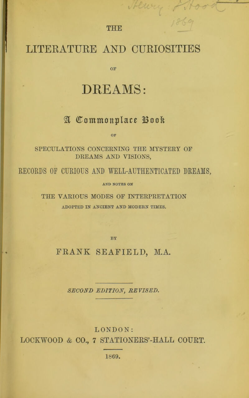 THE LITERATURE AND CURIOSITIES DREAMS: 3 Commonplace 33oolc OF SPECULATIONS CONCERNING THE MYSTERY OF DREAMS AND VISIONS, RECORDS OE CURIOUS AND WELL-AUTHENTICATED DREAMS, AND NOTES ON THE VARIOUS MODES OF INTERPRETATION ADOPTED IN ANCIENT AND MODERN TIMES. FRANI£ SEAFIELD, M.A. SECOND EDITION, REVISED. LONDON: LOCKWOOD & CO., 7 STATIONERS’-HALL COURT. 1869.