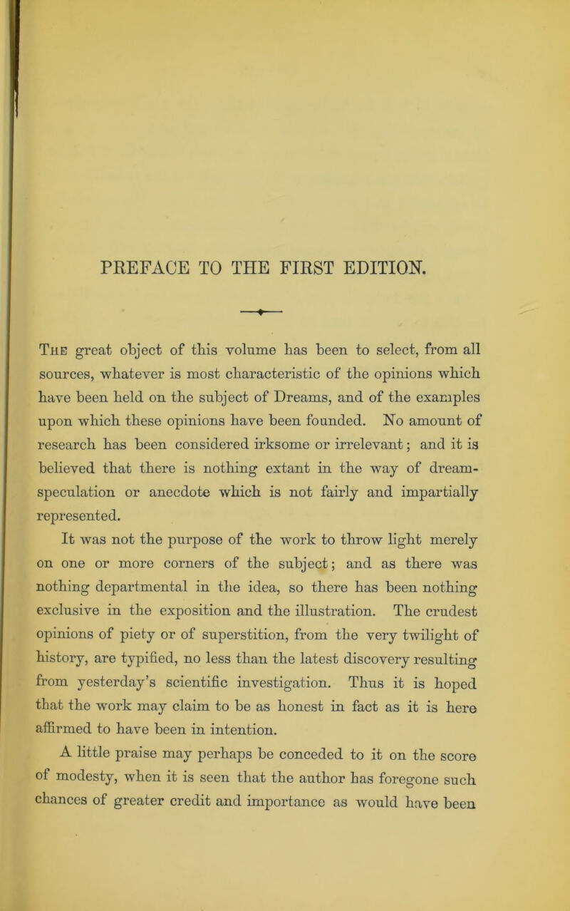 PREFACE TO THE FIRST EDITION. —*-—■ The great object of this volume has been to select, from all sources, whatever is most characteristic of the opinions which have been held on the subject of Dreams, and of the examples upon which these opinions have been founded. No amount of research has been considered irksome or irrelevant; and it is believed that there is nothing extant in the way of dream- speculation or anecdote which is not fairly and impartially represented. It was not the purpose of the work to throw light merely on one or more corners of the subject; and as there was nothing departmental in the idea, so there has been nothing exclusive in the exposition and the illustration. The crudest opinions of piety or of superstition, from the very twilight of history, are typified, no less than the latest discovery resulting from yesterday’s scientific investigation. Thus it is hoped that the work may claim to be as honest in fact as it is here affirmed to have been in intention. A little praise may perhaps be conceded to it on the score of modesty, when it is seen that the author has foregone such chances of greater credit and importance as would have been