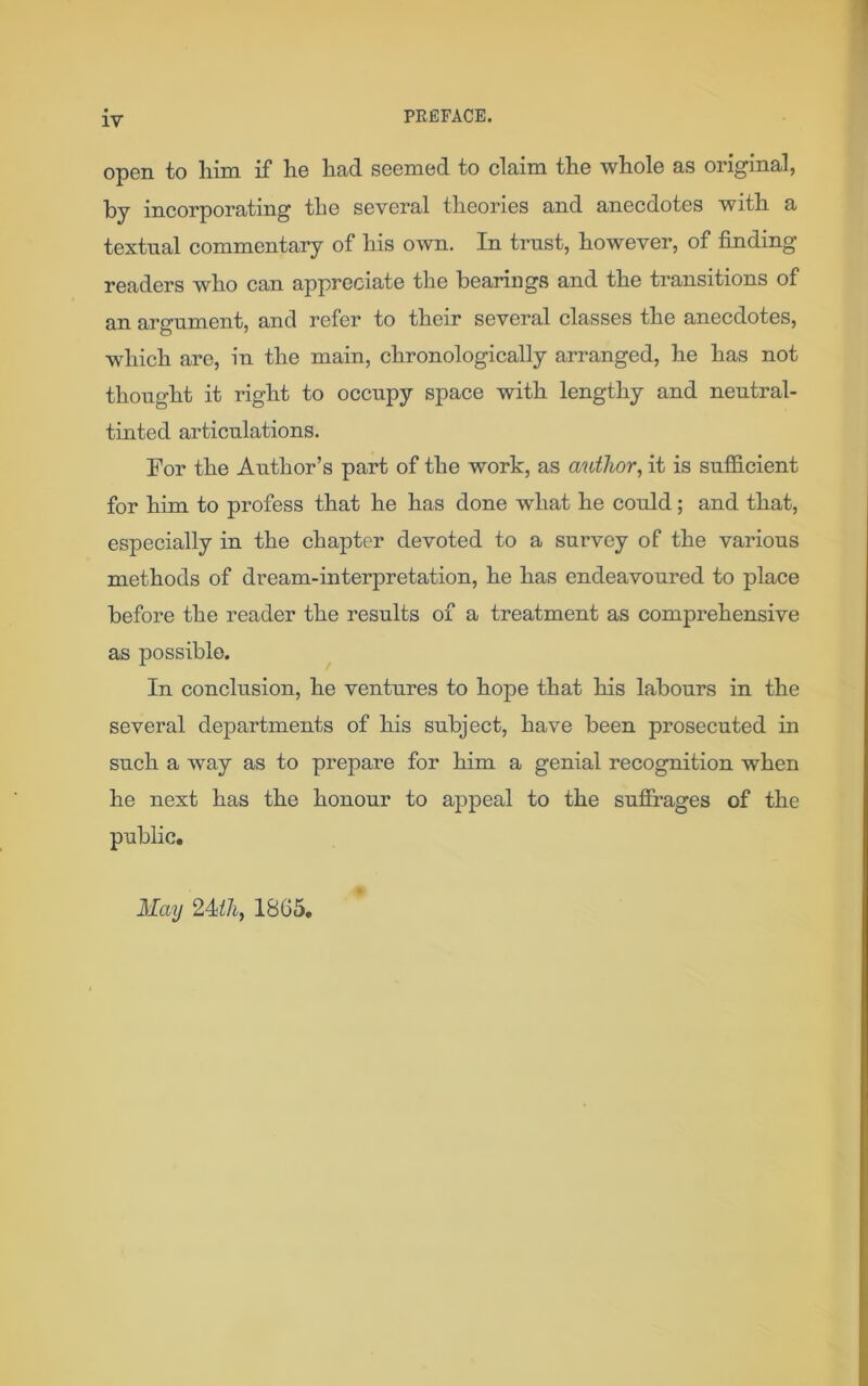 PREFACE. open to him if he had seemed to claim the whole as original, by incorporating the several theories and anecdotes with a textual commentary of his own. In trust, however, of finding readers who can appreciate the bearings and the transitions of an argument, and refer to their several classes the anecdotes, which are, in the main, chronologically arranged, he has not thought it right to occupy space with lengthy and neutral- tinted articulations. For the Author’s part of the work, as author, it is sufficient for him to profess that he has done what he could ; and that, especially in the chapter devoted to a survey of the various methods of dream-interpretation, he has endeavoured to place before the reader the results of a treatment as comprehensive as possible. In conclusion, he ventures to hope that his labours in the several departments of his subject, have been prosecuted in such a way as to prepare for him a genial recognition when he next has the honour to appeal to the suffrages of the public. May 24/A, 1865.