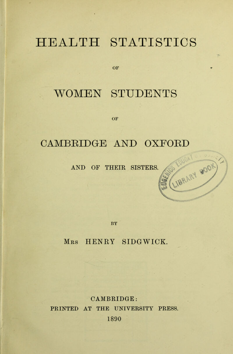 HEALTH STATISTICS OF WOMEN STUDENTS CAMBRIDGE AND OXFORD AND OF THEIR SISTERS. Mrs HENRY SIDGWICK. CAMBRIDGE: PRINTED AT THE UNIVERSITY PRESS. 1890