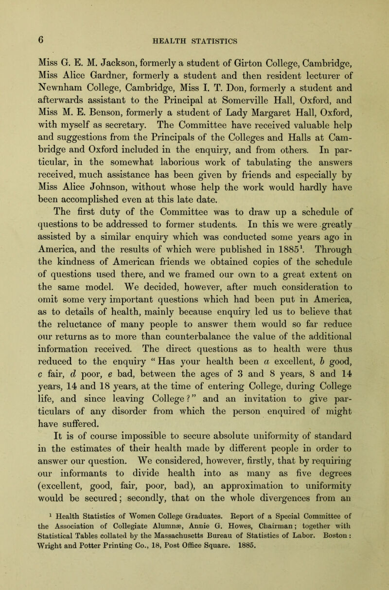 Miss G. E. M. Jackson, formerly a student of Girton College, Cambridge, Miss Alice Gardner, formerly a student and then resident lecturer of Newnham College, Cambridge, Miss I. T. Don, formerly a student and afterwards assistant to the Principal at Somerville Hall, Oxford, and Miss M. E. Benson, formerly a student of Lady Margaret Hall, Oxford, with myself as secretary. The Committee have received valuable help and suggestions from the Principals of the Colleges and Halls at Cam- bridge and Oxford included in the enquiry, and from others. In par- ticular, in the somewhat laborious work of tabulating the answers received, much assistance has been given by friends and especially by Miss Alice Johnson, without whose help the work would hardly have been accomplished even at this late date. The first duty of the Committee was to draw up a schedule of questions to be addressed to former students. In this we were greatly assisted by a similar enquiry which was conducted some years ago in America, and the results of which were published in 1885\ Through the kindness of American friends we obtained copies of the schedule of questions used there, and we framed our own to a great extent on the same model. We decided, however, after much consideration to omit some very important questions which had been put in America, as to details of health, mainly because enquiry led us to believe that the reluctance of many people to answer them would so far reduce our returns as to more than counterbalance the value of the additional information received. The direct questions as to health were thus reduced to the enquiry “ Has your health been a excellent, b good, c fair, d poor, e bad, between the ages of 3 and 8 years, 8 and 14 years, 14 and 18 years, at the time of entering College, during College life, and since leaving College ? ” and an invitation to give par- ticulars of any disorder from which the person enquired of might have suffered. It is of course impossible to secure absolute uniformity of standard in the estimates of their health made by different people in order to answer our question. We considered, however, firstly, that by requiring our informants to divide health into as many as five degrees (excellent, good, fair, poor, bad), an approximation to uniformity would be secured; secondly, that on the whole divergences from an 1 Health Statistics of Women College Graduates. Report of a Special Committee of the Association of Collegiate Alumnae, Annie G. Howes, Chairman; together with Statistical Tables collated by the Massachusetts Bureau of Statistics of Labor. Boston : Wright and Potter Printing Co., 18, Post Office Square. 1885.