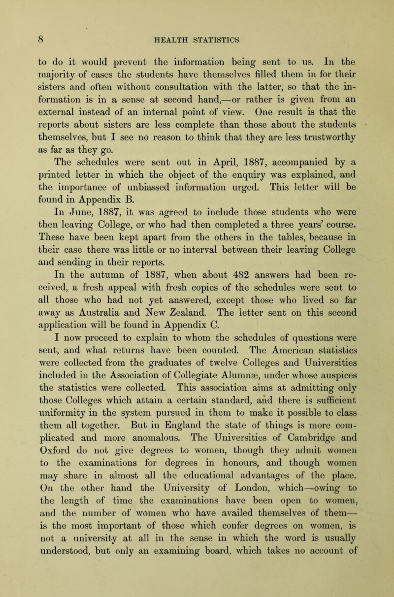 to do it would prevent the information being sent to us. In the majority of cases the students have themselves filled them in for their sisters and often without consultation with the latter, so that the in- formation is in a sense at second hand,—or rather is given from an external instead of an internal point of view. One result is that the reports about sisters are less complete than those about the students themselves, but I see no reason to think that they are less trustworthy as far as they go. The schedules were sent out in April, 1887, accompanied by a printed letter in which the object of the enquiry was explained, and the importance of unbiassed information urged. This letter will be found in Appendix B. In June, 1887, it was agreed to include those students who were then leaving College, or who had then completed a three years’ course. These have been kept apart from the others in the tables, because in their case there was little or no interval between their leaving College and sending in their reports. In the autumn of 1887, when about 482 answers had been re- ceived, a fresh appeal with fresh copies of the schedules were sent to all those who had not yet answered, except those who lived so far away as Australia and New Zealand. The letter sent on this second application will be found in Appendix C. I now proceed to explain to whom the schedules of questions were sent, and what returns have been counted. The American statistics were collected from the graduates of twelve Colleges and Universities included in the Association of Collegiate Alumnae, under whose auspices the statistics were collected. This association aims at admitting only those Colleges which attain a certain standard, and there is sufficient uniformity in the system pursued in them to make it possible to class them all together. But in England the state of things is more com- plicated and more anomalous. The Universities of Cambridge and Oxford do not give degrees to women, though they admit women to the examinations for degrees in honours, and though women may share in almost all the educational advantages of the place. On the other hand the University of London, which—owing to the length of time the examinations have been open to women, and the number of women who have availed themselves of them— is the most important of those which confer degrees on women, is not a university at all in the sense in which the word is usually understood, but only an examining board, which takes no account of