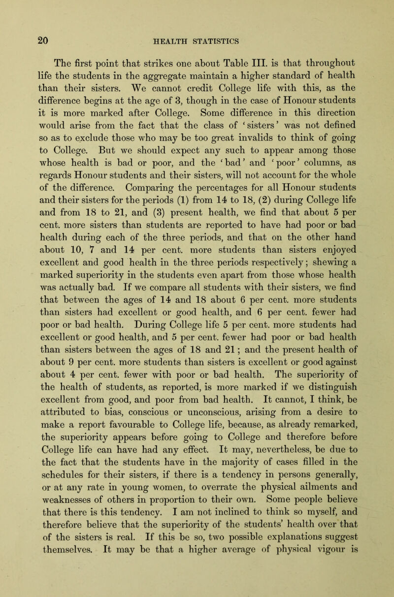 The first point that strikes one about Table III. is that throughout life the students in the aggregate maintain a higher standard of health than their sisters. We cannot credit College life with this, as the difference begins at the age of 3, though in the case of Honour students it is more marked after College. Some difference in this direction would arise from the fact that the class of ‘ sisters ’ was not defined so as to exclude those who may be too great invalids to think of going to College. But we should expect any such to appear among those whose health is bad or poor, and the ‘ bad ’ and f poor ’ columns, as regards Honour students and their sisters, will not account for the whole of the difference. Comparing the percentages for all Honour students and their sisters for the periods (1) from 14 to 18, (2) during College life and from 18 to 21, and (3) present health, we find that about 5 per cent, more sisters than students are reported to have had poor or bad health during each of the three periods, and that on the other hand about 10, 7 and 14 per cent, more students than sisters enjoyed excellent and good health in the three periods respectively; shewing a marked superiority in the students even apart from those whose health was actually bad. If we compare all students with their sisters, we find that between the ages of 14 and 18 about 6 per cent, more students than sisters had excellent or good health, and 6 per cent, fewer had poor or bad health. During College life 5 per cent, more students had excellent or good health, and 5 per cent, fewer had poor or bad health than sisters between the ages of 18 and 21; and the present health of about 9 per cent, more students than sisters is excellent or good against about 4 per cent, fewer with poor or bad health. The superiority of the health of students, as reported, is more marked if we distinguish excellent from good, and poor from bad health. It cannot, I think, be attributed to bias, conscious or unconscious, arising from a desire to make a report favourable to College life, because, as already remarked, the superiority appears before going to College and therefore before College life can have had any effect. It may, nevertheless, be due to the fact that the students have in the majority of cases filled in the schedules for their sisters, if there is a tendency in persons generally, or at any rate in young women, to overrate the physical ailments and weaknesses of others in proportion to their own. Some people believe that there is this tendency. I am not inclined to think so myself, and therefore believe that the superiority of the students’ health over that of the sisters is real. If this be so, two possible explanations suggest themselves. It may be that a higher average of physical vigour is