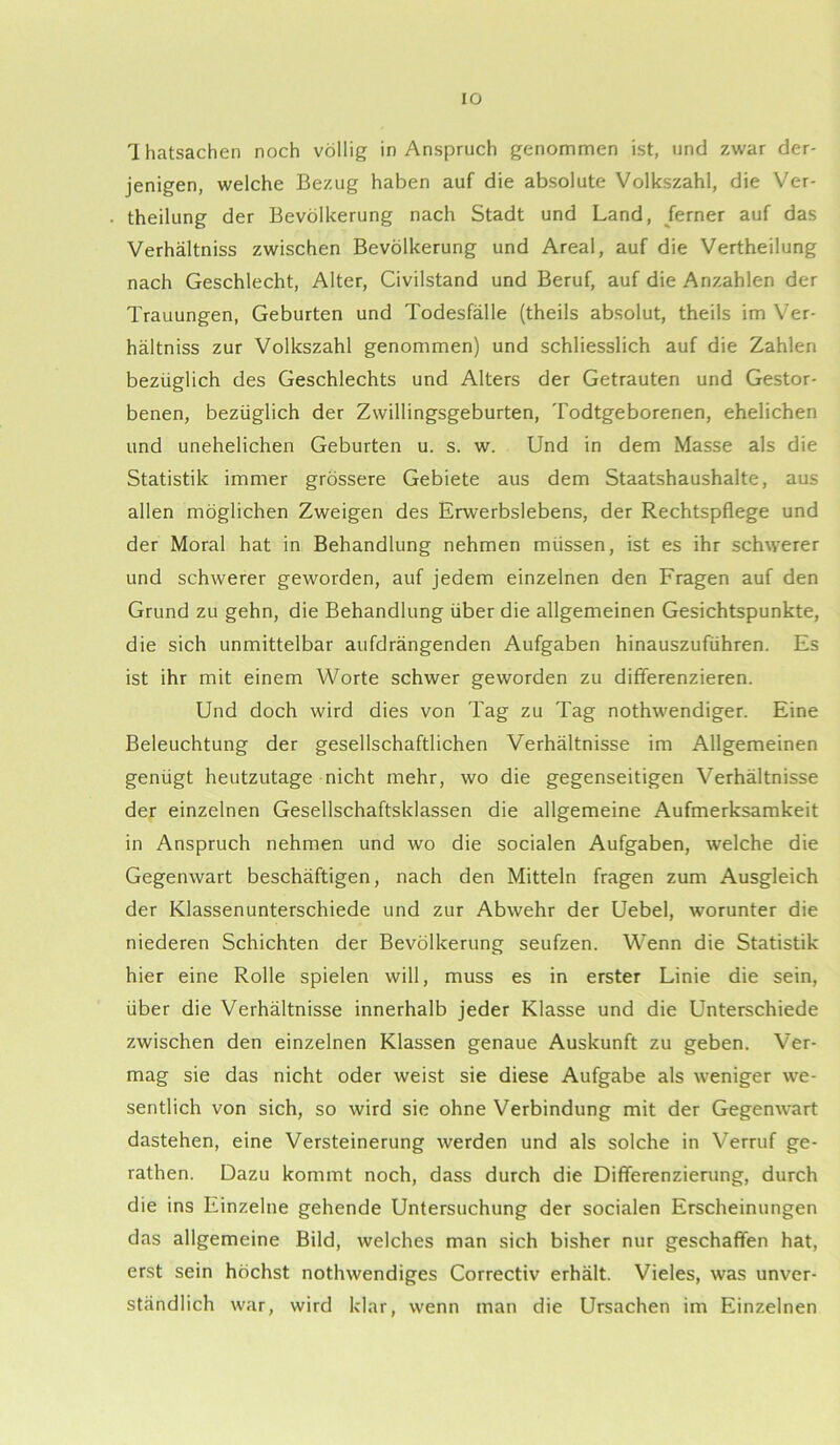 Thatsachen noch völlig in Anspruch genommen ist, und zwar der- jenigen, welche Bezug haben auf die absolute Volkszahl, die Ver- theilung der Bevölkerung nach Stadt und Land, ferner auf das Verhältniss zwischen Bevölkerung und Areal, auf die Vertheilung nach Geschlecht, Alter, Civilstand und Beruf, auf die Anzahlen der Trauungen, Geburten und Todesfälle (theils absolut, theils im Ver- hältniss zur Volkszahl genommen) und schliesslich auf die Zahlen bezüglich des Geschlechts und Alters der Getrauten und Gestor- benen, bezüglich der Zwillingsgeburten, Todtgeborenen, ehelichen und unehelichen Geburten u. s. w. Und in dem Masse als die Statistik immer grössere Gebiete aus dem Staatshaushalte, aus allen möglichen Zweigen des Erwerbslebens, der Rechtspflege und der Moral hat in Behandlung nehmen müssen, ist es ihr schwerer und schwerer geworden, auf jedem einzelnen den Fragen auf den Grund zu gehn, die Behandlung über die allgemeinen Gesichtspunkte, die sich unmittelbar aufdrängenden Aufgaben hinauszuführen. Es ist ihr mit einem Worte schwer geworden zu differenzieren. Und doch wird dies von Tag zu Tag nothwendiger. Eine Beleuchtung der gesellschaftlichen Verhältnisse im Allgemeinen genügt heutzutage nicht mehr, wo die gegenseitigen Verhältnisse der einzelnen Gesellschaftsklassen die allgemeine Aufmerksamkeit in Anspruch nehmen und wo die socialen Aufgaben, welche die Gegenwart beschäftigen, nach den Mitteln fragen zum Ausgleich der Klassenunterschiede und zur Abwehr der Uebel, worunter die niederen Schichten der Bevölkerung seufzen. Wenn die Statistik hier eine Rolle spielen will, muss es in erster Linie die sein, über die Verhältnisse innerhalb jeder Klasse und die Unterschiede zwischen den einzelnen Klassen genaue Auskunft zu geben. Ver- mag sie das nicht oder weist sie diese Aufgabe als weniger we- sentlich von sich, so wird sie ohne Verbindung mit der Gegenwart dastehen, eine Versteinerung werden und als solche in Verruf ge- rathen. Dazu kommt noch, dass durch die Differenzierung, durch die ins Einzelne gehende Untersuchung der socialen Erscheinungen das allgemeine Bild, welches man sich bisher nur geschaffen hat, erst sein höchst nothwendiges Correctiv erhält. Vieles, was unver- ständlich war, wird klar, wenn man die Ursachen im Einzelnen