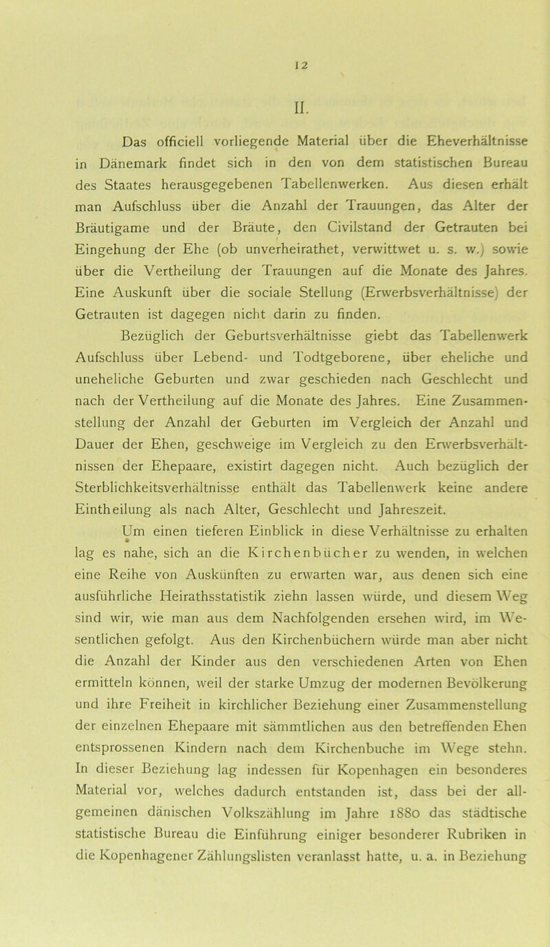 II. Das officiell vorliegende Material über die Eheverhältnisse in Dänemark findet sich in den von dem statistischen Bureau des Staates herausgegebenen Tabellenwerken. Aus diesen erhält man Aufschluss über die Anzahl der Trauungen, das Alter der Bräutigame und der Bräute, den Civilstand der Getrauten bei Eingehung der Ehe (ob unverheirathet, verwittwet u. s. w.) sowie über die Vertheilung der Trauungen auf die Monate des Jahres. Eine Auskunft über die sociale Stellung (Erwerbsverhältnisse) der Getrauten ist dagegen nicht darin zu finden. Bezüglich der Geburtsverhältnisse giebt das Tabellenwerk Aufschluss über Lebend- und Todtgeborene, über eheliche und uneheliche Geburten und zwar geschieden nach Geschlecht und nach der Vertheilung auf die Monate des Jahres. Eine Zusammen- stellung der Anzahl der Geburten im Vergleich der Anzahl und Dauer der Ehen, geschweige im Vergleich zu den Erwerbsverhält- nissen der Ehepaare, existirt dagegen nicht. Auch bezüglich der Sterblichkeitsverhältnisse enthält das Tabellenwerk keine andere Eintheilung als nach Alter, Geschlecht und Jahreszeit. Um einen tieferen Einblick in diese Verhältnisse zu erhalten lag es nahe, sich an die Kirchenbücher zu wenden, in welchen eine Reihe von Auskünften zu erwarten war, aus denen sich eine ausführliche Heirathsstatistik ziehn lassen würde, und diesem Weg sind wir, wie man aus dem Nachfolgenden ersehen wird, im We- sentlichen gefolgt. Aus den Kirchenbüchern würde man aber nicht die Anzahl der Kinder aus den verschiedenen Arten von Ehen ermitteln können, weil der starke Umzug der modernen Bevölkerung und ihre Freiheit in kirchlicher Beziehung einer Zusammenstellung der einzelnen Ehepaare mit sämmtlichen aus den betreffenden Ehen entsprossenen Kindern nach dem Kirchenbuche im W’ege stehn. In dieser Beziehung lag indessen für Kopenhagen ein besonderes Material vor, welches dadurch entstanden ist, dass bei der all- gemeinen dänischen Volkszählung im Jahre 1S80 das städtische statistische Bureau die Einführung einiger besonderer Rubriken in die Kopenhagener Zählungslisten veranlasst hatte, u. a. in Beziehung