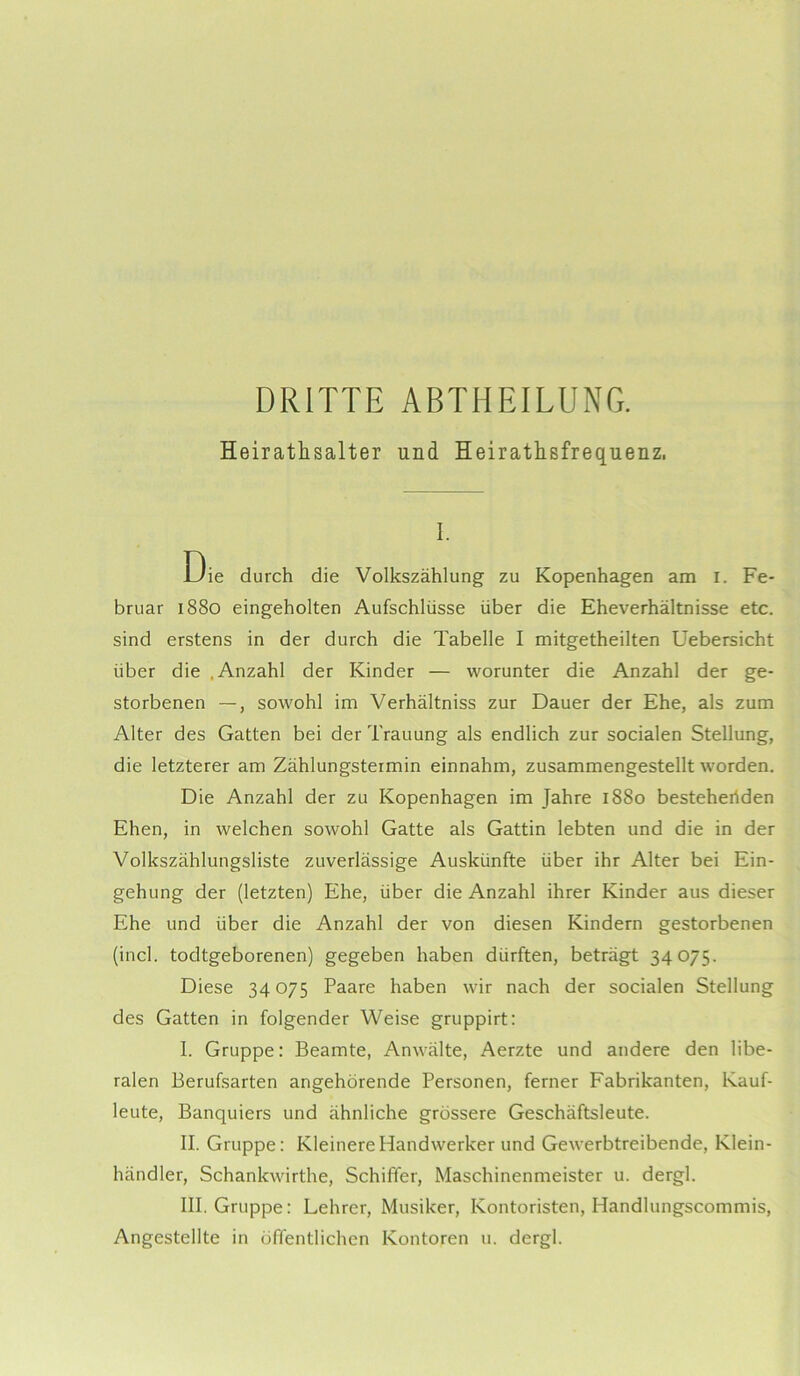 DRITTE ABTHEILUNG. Heirathsalter und Heirathsfrequenz. i. Die durch die Volkszählung zu Kopenhagen am i. Fe- bruar 1880 eingeholten Aufschlüsse über die Eheverhältnisse etc. sind erstens in der durch die Tabelle I mitgetheilten Uebersicht über die .Anzahl der Kinder — worunter die Anzahl der ge- storbenen —, sowohl im Verhältniss zur Dauer der Ehe, als zum Alter des Gatten bei der Trauung als endlich zur socialen Stellung, die letzterer am Zählungsteimin einnahm, zusammengestellt worden. Die Anzahl der zu Kopenhagen im Jahre 1880 bestehenden Ehen, in welchen sowohl Gatte als Gattin lebten und die in der Volkszählungsliste zuverlässige Auskünfte über ihr Alter bei Ein- gehung der (letzten) Ehe, über die Anzahl ihrer Kinder aus dieser Ehe und über die Anzahl der von diesen Kindern gestorbenen (incl. todtgeborenen) gegeben haben dürften, beträgt 34075. Diese 34075 Paare haben wir nach der socialen Stellung des Gatten in folgender Weise gruppirt: I. Gruppe: Beamte, Anwälte, Aerzte und andere den libe- ralen Berufsarten angehörende Personen, ferner Fabrikanten, Kauf- leute, Banquiers und ähnliche grössere Geschäftsleute. II. Gruppe: Kleinere Handwerker und Gewerbtreibende, Klein- händler, Schankwirthe, Schiffer, Maschinenmeister u. dergl. III. Gruppe: Lehrer, Musiker, Kontoristen, Handlungscommis, Angestellte in öffentlichen Kontoren u. dergl.