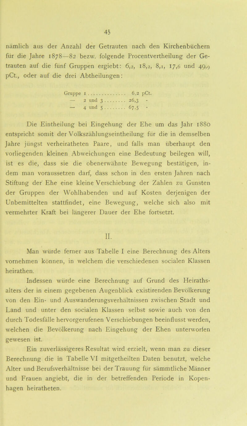 nämlich aus der Anzahl der Getrauten nach den Kirchenbüchern für die Jahre 1878—82 bezw. folgende Procentvertheilung der Ge- trauten auf die fünf Gruppen ergiebt: 6,2, 18,2, 8,1, 17,6 und 49,9 pCt., oder auf die drei Abtheilungen: Gruppe 1 6,2 pCt. — 2 und 3 26,3 - — 4 und S 67,5 - Die Eintheilung bei Eingehung der Ehe um das Jahr 1880 entspricht somit der Volkszählungseintheilung für die in demselben Jahre jüngst verheiratheten Paare, und falls man überhaupt den vorliegenden kleinen Abweichungen eine Bedeutung beilegen will, ist es die, dass sie die obenerwähnte Bewegung bestätigen, in- dem man voraussetzen darf, dass schon in den ersten Jahren nach Stiftung der Ehe eine kleine Verschiebung der Zahlen zu Gunsten der Gruppen der Wohlhabenden und auf Kosten derjenigen der Unbemittelten stattfindet, eine Bewegung, welche sich also mit vermehrter Kraft bei längerer Dauer der Ehe fortsetzt. II. Man würde ferner aus Tabelle I eine Berechnung des Alters vornehmen können, in welchem die verschiedenen socialen Klassen heirathen. Indessen würde eine Berechnung auf Grund des Heiraths- alters der in einem gegebenen Augenblick existirenden Bevölkerung von den Ein- und Auswanderungsverhältnissen zwischen Stadt und Land und unter den socialen Klassen selbst sowie auch von den durch Todesfälle hervorgerufenen Verschiebungen beeinflusst werden, welchen die Bevölkerung nach Eingehung der Ehen unterworfen gewesen ist. Ein zuverlässigeres Resultat wird erzielt, wenn man zu dieser Berechnung die in Tabelle VI mitgetheilten Daten benutzt, welche Alter und Berufsverhältnisse bei der Trauung für sämmtliche Männer und Frauen angiebt, die in der betreffenden Periode in Kopen- hagen heiratheten.