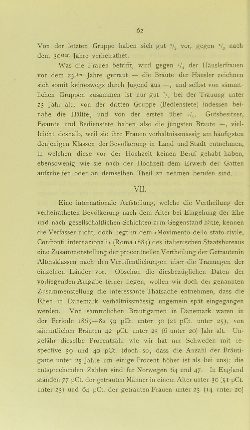 Von der letzten Gruppe haben sich gut 2/3 vor, gegen *f3 nach dem 303ten Jahre verheirathet. Was die Frauen betrifft, wird gegen 74 der Häuslerfrauen vor dem 25sten Jahre getraut — die Bräute der Häusler zeichnen sich somit keineswegs durch Jugend aus —, und selbst von sämmt- lichen Gruppen zusammen ist nur gut 7, bei der Trauung unter 25 Jahr alt, von der dritten Gruppe (Bedienstete) indessen bei- nahe die Hälfte, und von der ersten über 3/_. Gutsbesitzer, Beamte und Bedienstete haben also die jüngsten Bräute —, viel- leicht deshalb, weil sie ihre Frauen verhältnissmässig am häufigsten denjenigen Klassen der Bevölkerung in Land und Stadt entnehmen, in welchen diese vor der Hochzeit keinen Beruf gehabt haben, ebensowenig wie sie nach der Hochzeit dem Erwerb der Gatten aufzuhelfen oder an demselben Theil zn nehmen berufen sind. VII. Eine internationale Aufstellung, welche die Vertheilung der verheiratheten Bevölkerung nach dem Alter bei Eingehung der Ehe und nach gesellschaftlichen Schichten zum Gegenstand hätte, kennen die Verfasser nicht, doch liegt in dem »Movimento dello stato civile, Confronti internazionali« (Roma 1884) des italienischen Staatsbureaus eine Zusammenstellung der procentuellen Vertheilung der Getrautenin xMtersklassen nach den Veröffentlichungen über die Trauungen der einzelnen Länder vor. Obschon die diesbezüglichen Daten der vorliegenden Aufgabe ferner liegen, wollen wir doch der genannten Zusammenstellung die interessante Thatsache entnehmen, dass die Ehen in Dänemark verhältnissmässig ungemein spät eingegangen werden. Von sämmtlichen Bräutigamen in Dänemark waren in der Periode 1865 — 82 59 pCt. unter 30 (21 pCt. unter 25), von sämmtlichen Bräuten 42 pCt. unter 25 (6 unter 20) Jahr alt. Un- gefähr dieselbe Procentzahl wie wir hat nur Schweden mit re- spective 59 und 40 pCt. (doch so, dass die Anzahl der Bräuti- game unter 25 Jahre um einige Procent höher ist als bei uns); die entsprechenden Zahlen sind für Norwegen 64 und 47. In England standen 77 pCt. der getrauten Männer in einem Alter unter 30 (5 1 pCt. unter 25) und 64 pCt. der getrauten Frauen unter 25 (14 unter 20)