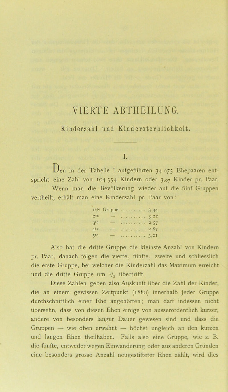 VIERTE ABTHEILUNG. Kinderzahl und Kindersterblichkeit, I. Den in der Tabelle I aufgeführten 34 075 Ehepaaren ent- spricht eine Zahl von 104 554 Kindern oder 3,07 Kinder pr. Paar. Wenn man die Bevölkerung wieder auf die fünf Gruppen vertheilt, erhält man eine Kinderzahl pr. Paar von: iste Gruppe 2te — 3,22 3te — 2,57 4te — 2,87 5te — 3,oi Also hat die dritte Gruppe die kleinste Anzahl von Kindern pr. Paar, danach folgen die vierte, fünfte, zweite und schliesslich die erste Gruppe, bei welcher die Kinderzahl das Maximum erreicht und die dritte Gruppe um I/3 übertrifft. Diese Zahlen geben also Auskunft über die Zahl der Kinder, die an einem gewissen Zeitpunkt (1880) innerhalb jeder Gruppe durchschnittlich einer Ehe angehörten; man darf indessen nicht übersehn, dass von diesen Ehen einige von ausserordentlich kurzer, andere von besonders langer Dauer gewesen sind und dass die Gruppen — wie oben erwähnt — höchst ungleich an den kurzen und langen Ehen theilhaben. Falls also eine Gruppe, wie z. B. die fünfte, entweder wegen Einwanderung oder aus anderen Gründen eine besonders grosse Anzahl neugestifteter Ehen zählt, wird dies