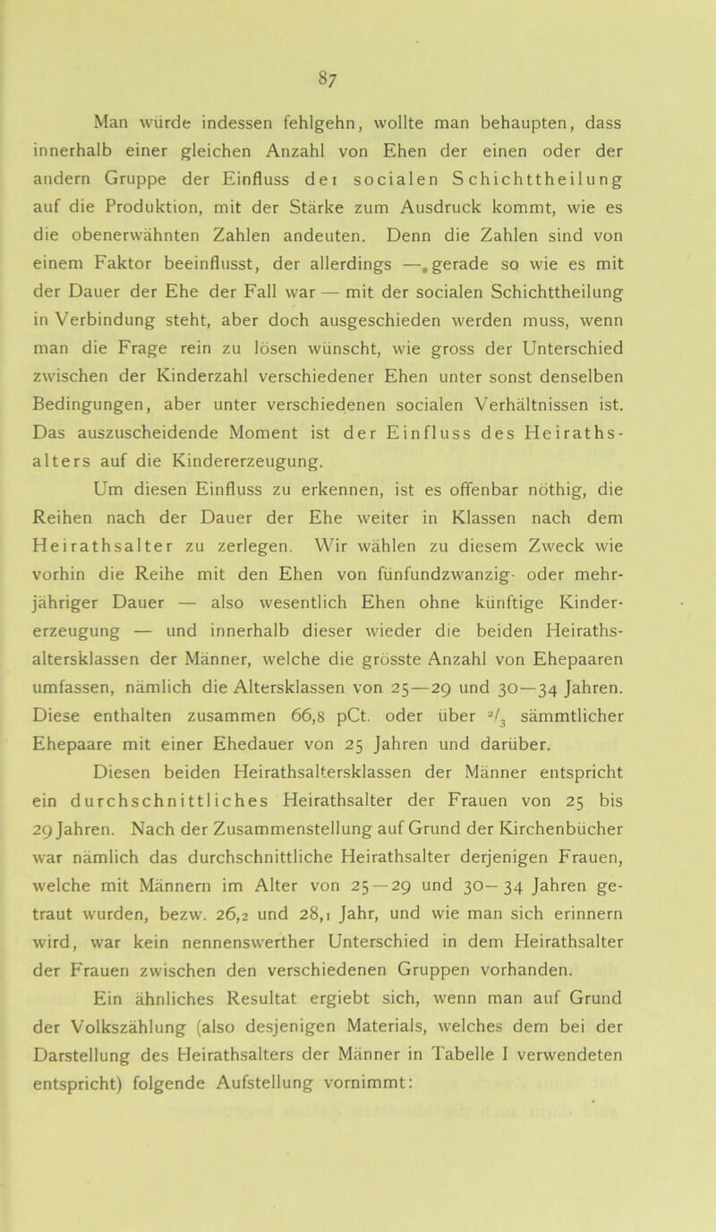 Man würde indessen fehlgehn, wollte man behaupten, dass innerhalb einer gleichen Anzahl von Ehen der einen oder der andern Gruppe der Einfluss dei socialen S ch i ch tthe i 1 u n g auf die Produktion, mit der Stärke zum Ausdruck kommt, wie es die obenerwähnten Zahlen andeuten. Denn die Zahlen sind von einem Faktor beeinflusst, der allerdings —.gerade so wie es mit der Dauer der Ehe der Fall war — mit der socialen Schichttheilung in Verbindung steht, aber doch ausgeschieden werden muss, wenn man die Frage rein zu lösen wünscht, wie gross der Unterschied zwischen der Kinderzahl verschiedener Ehen unter sonst denselben Bedingungen, aber unter verschiedenen socialen Verhältnissen ist. Das auszuscheidende Moment ist der Einfluss des Heiraths- alters auf die Kindererzeugung. Um diesen Einfluss zu erkennen, ist es offenbar nöthig, die Reihen nach der Dauer der Ehe weiter in Klassen nach dem Heirathsalter zu zerlegen. Wir wählen zu diesem Zweck wie vorhin die Reihe mit den Ehen von fünfundzwanzig- oder mehr- jähriger Dauer — also wesentlich Ehen ohne künftige Kinder- erzeugung — und innerhalb dieser wieder die beiden Heiraths- alters’klassen der Männer, welche die grösste Anzahl von Ehepaaren umfassen, nämlich die Altersklassen von 25—29 und 30 — 34 Jahren. Diese enthalten zusammen 66,8 pCt. oder über 2/3 sämmtlicher Ehepaare mit einer Ehedauer von 25 Jahren und darüber. Diesen beiden Heirathsaltersklassen der Männer entspricht ein durchschnittliches Heirathsalter der Frauen von 25 bis 29 Jahren. Nach der Zusammenstellung auf Grund der Kirchenbücher war nämlich das durchschnittliche Heirathsalter derjenigen Frauen, welche mit Männern im Alter von 25 — 29 und 30—34 Jahren ge- traut wurden, bezw. 26,2 und 28,1 Jahr, und wie man sich erinnern wird, war kein nennenswerther Unterschied in dem Heirathsalter der Frauen zwischen den verschiedenen Gruppen vorhanden. Ein ähnliches Resultat ergiebt sich, wenn man auf Grund der Volkszählung (also desjenigen Materials, welches dem bei der Darstellung des Heirathsalters der Männer in Tabelle I verwendeten entspricht) folgende Aufstellung vornimmt: