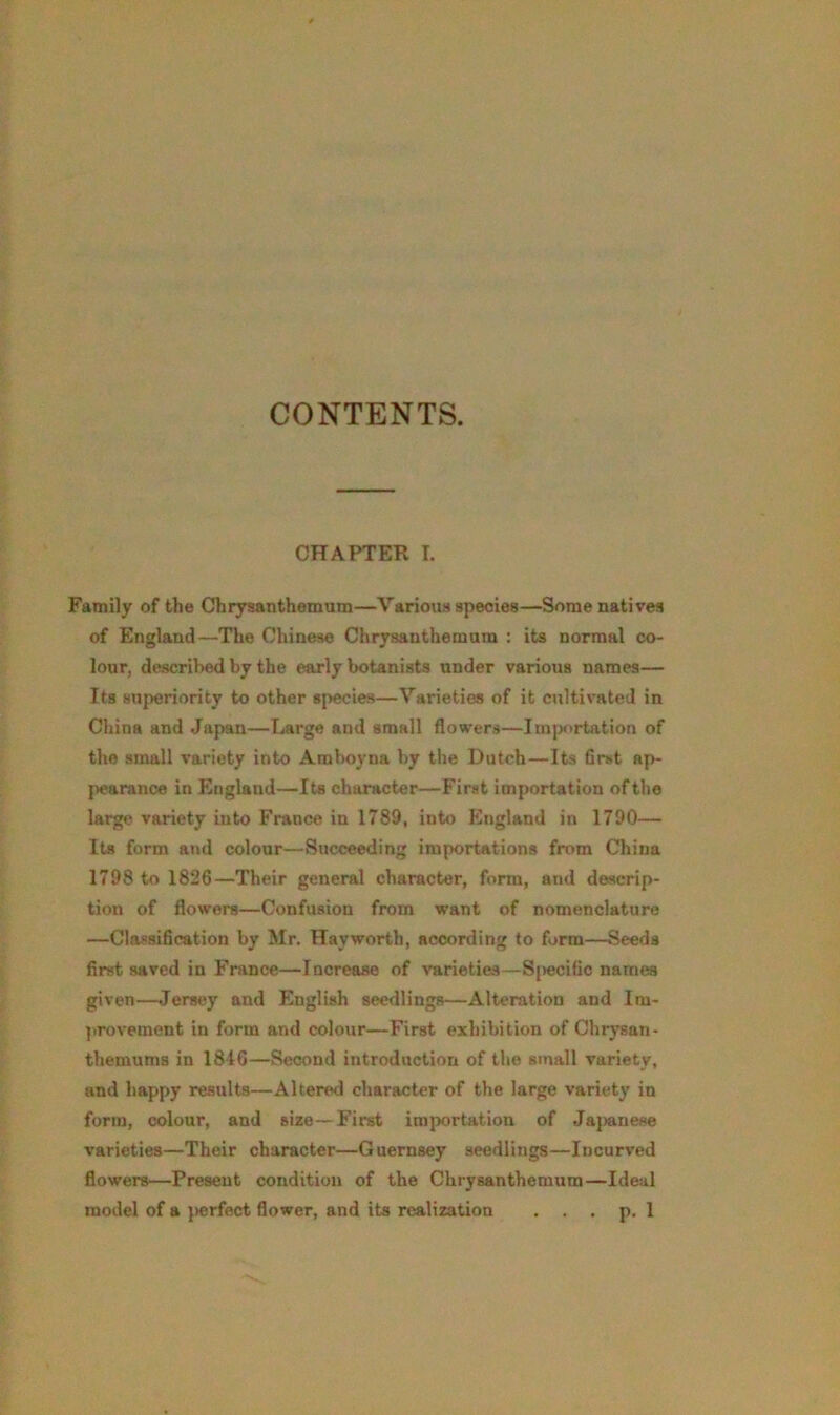 CONTENTS. CHAPTER I. Family of the Chrysanthemum—Various species—Some natives of England—The Chinese Chrysanthemum : its normal co- lour, described by the early botanists under various names— Its superiority to other species—Varieties of it cultivated in China and Japan—Large and small flowers—Importation of the small variety into Amboyna by the Dutch—Its first ap- pearance in England—Its character—First importation of the large variety into France in 1789, into England in 1790— Its form and colour—Succeeding importations from China 1798 to 1826—Their general character, form, and descrip- tion of flowers—Confusion from want of nomenclature —Classification by Mr. Hayworth, according to form—Seeds first saved in France—Increase of varieties—Specific names given—Jersey and English seedlings—Alteration and Im- provement in form and colour—First exhibition of Chrysan- themums in 18-16—Second introduction of the small variety, and happy results—Altered character of the large variety in form, colour, and size—First importation of Japanese varieties—Their character—Guernsey seedlings—Incurved flowers—Present condition of the Chrysanthemum—Ideal model of a perfect flower, and its realization . . . p. 1