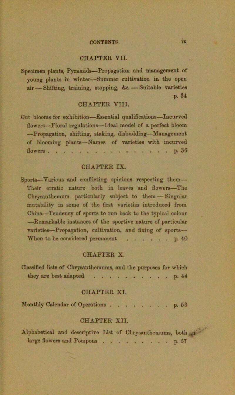 CHAPTER VII. Specimen plants, Pyramids—Propagation and management of young plants in winter—Summer cultivation in the open air — Shifting, training, stopping, iic. — Suitable varieties p. 34 CHAPTER VIII. Cut blooms for exhibition—Essential qualifications—Incurved flowers—Floral regulations—Ideal model of a perfect bloom —Propagation, shifting, staking, disbudding—Management of blooming plants—Names of varieties with incurved flowers p. 36 CHAPTER IX. Sports—Various and conflicting opinions respecting them— Their erratic nature both in leaves and flowers—The Chrysanthemum particularly subject to them — Singular mutability in some of the first varieties introduced from China—Tendency of sports to run back to the typical colour —Remarkable instances of the sportive nature of particular varieties—Propagation, cultivation, and fixing of sports— When to be considered permanent p. 40 CHAPTER X. Classified lists of Chrysanthemums, and the purposes for which they are best adapted p. 44 CHAPTER XI. Monthly Calendar of Operations ........ p. 53 CHAPTER XII. Alphabetical and descriptive List of Chrysanthemums, both ^ large flowers and Pompons p. 57