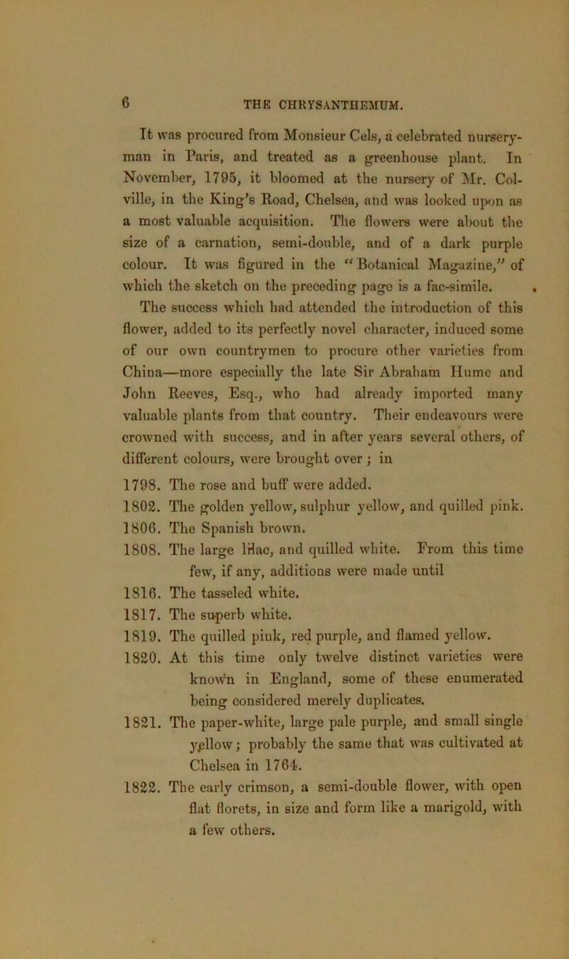 It was procured from Monsieur Cels, a celebrated nursery- man in Paris, and treated as a greenhouse plant. In November, 1795, it bloomed at the nursery of Mr. Col- ville, in the King's Road, Chelsea, and was looked upon as a most valuable acquisition. The flowers were about the size of a carnation, semi-double, and of a dark purple colour. It was figured in the Botanical Magazine,” of which the sketch on the preceding page is a fac-simile. The success which had attended the introduction of this flower, added to its perfectly novel character, induced some of our own countrymen to procure other varieties from China—more especially the late Sir Abraham Hume and John Reeves, Esq., who had already imported many valuable plants from that country. Their endeavours were crowned with success, and in after years several others, of different colours, were brought over ; in 1798. The rose and buff were added. 1802. The golden yellow, sulphur yellow, and quilled pink. 1806. The Spanish brown. 1808. The large IHac, and quilled white. From this time few, if any, additions were made until 1816. The tasseled white. 1817. The superb white. 1819. The quilled piuk, red purple, and flamed yellow. 1820. At this time only twelve distinct varieties were kno\vn in England, some of these enumerated being considered merely duplicates. 1821. The paper-white, large pale purple, and small single ypllow; probably the same that was cultivated at Chelsea in 1761. 1822. The early crimson, a semi-double flower, with open flat florets, in size and form like a marigold, with a few others.