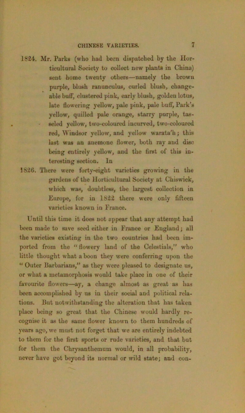 1824. Mr. Parks (who had been dispatched by the Hor- ticultural Society to collect new plants in China) sent home twenty others—namely the brown purple, blush ranunculus, curled blush, change- able buff, clustered pink, early blush, golden lotus, late flowering yellow, pale pink, pale buff. Park’s yellow, quilled pale orange, starry purple, tas- seled yellow, two-coloured incurved, two-coloured red, Windsor yellow, and yellow warata'h; this last was an anemone flower, both ray and disc being entirely yellow, and the first of this in- teresting section. In 1826. There were forty-eight varieties growing in the gardens of the Horticultural Society at Chiswick, which was, doubtless, the largest collection in Europe, for in 1822 there were only fifteen varieties known in France. Until this time it does not appear that any attempt had been made to save seed either in France or England; all the varieties existing in the two countries had been im- ported from the “ flowery land of the Celestials,” who little thought what a boon they were conferring upon the “ Outer Barbarians,” as they were pleased to designate us, or what a metamorphosis would take place in one of their favourite flowers—ay, a change almost as great as has been accomplished by us in their social and political rela- tions. But notwithstanding the alteration that has taken place being so great that the Chinese would hardly re- cognise it as the same flower known to them hundreds of years ago, we must not forget that we are entirely indebted to them for the first sports or rude varieties, and that but for them the Chrysanthemum would, in all probability, never have got beyond its normal or wild state; and con-