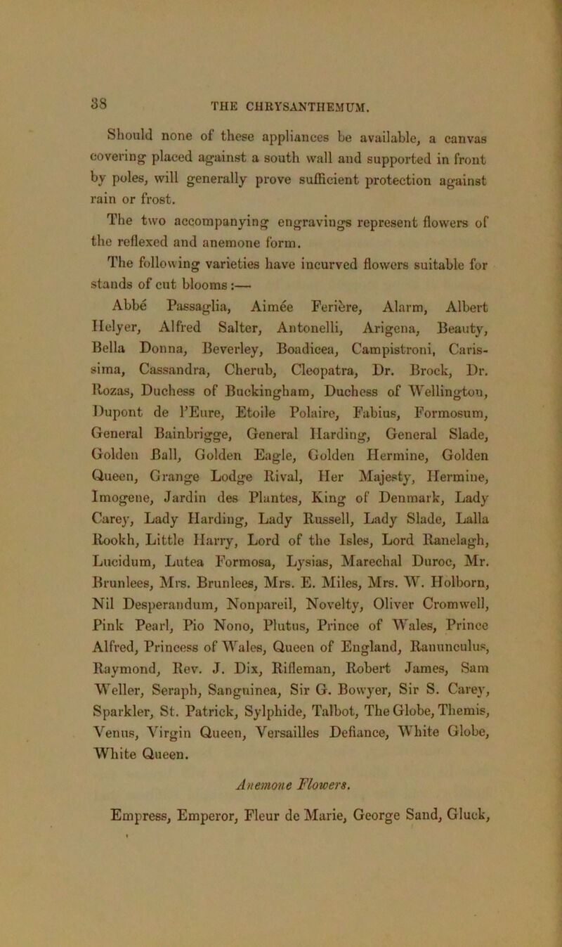 Should none of these appliances be available, a canvas covering placed against a south wall and supported in front by poles, will generally prove sufficient protection against rain or frost. The two accompanying engravings represent flowers of the reflexed and anemone form. The folio wing varieties have incurved flowers suitable for stands of cut blooms :— Abbe Passaglia, Aimee Feriere, Alarm, Albert Ilelyer, Alfred Salter, Antonelli, Arigena, Beauty, Bella Donna, Beverley, Boadicea, Campistroni, Caris- sima, Cassandra, Cherub, Cleopatra, Dr. Brock, Dr. Rozas, Duchess of Buckingham, Duchess of Wellington, Dupont de l’Eure, Etoile Polaire, Fabius, Formosum, General Bainbrigge, General Harding, General Slade, Golden Ball, Golden Eagle, Golden Hermine, Golden Queen, Grange Lodge Rival, Her Majesty, Hermine, Imogene, Jardin des Plantes, King of Denmark, Lady Carey, Lady Harding, Lady Russell, Lady Slade, Lalla Rookh, Little Harry, Lord of the Isles, Lord Ranelagh, Lucidum, Lutea Formosa, Lysias, Marechal Duroc, Mr. Brunlees, Mrs. Brunlees, Mrs. E. Miles, Mrs. W. Holborn, Nil Desperandum, Nonpareil, Novelty, Oliver Cromwell, Pink Pearl, Pio Nono, Plutus, Prince of Wales, Prince Alfred, Princess of Wales, Queen of England, Ranunculus, Raymond, Rev. J. Dix, Rifleman, Robert James, Sam Weller, Seraph, Sanguinea, Sir G. Bowyer, Sir S. Carey, Sparkler, St. Patrick, Sylphide, Talbot, The Globe, Themis, Venus, Virgin Queen, Versailles Defiance, White Globe, White Queen. Anemone Flowers. Empress, Emperor, Fleur dc Marie, George Sand, Gluck,