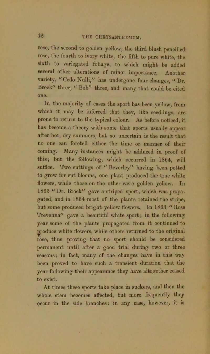 rose, the second to golden yellow, the third blush pencilled rose, the fourth to ivory white, the fifth to pure white, the sixth to variegated foliage, to which might be added several other alterations of minor importance. Another variety, Cede Nulli,” has undergone four changes, “ Dr. Brock” three, “ Bob” three, and many that could be cited one. In the majority of cases the sport has been yellow, from which it may be inferred that they, like seedlings, are prone to return to the typical colour. As before noticed, it has become a theory with some that sports usually appear after hot, dry summers, but so uncertain is the result that no one can foretell either the time or manner of their coming. Many instances might be adduced in proof of this; but the following, which occurred in 1864, will suffice. Two cuttings of “ Beverley” having been potted to grow for cut blooms, one plant produced the true white flowers, while those on the other were golden yellow. In 1863 “ Dr. Brock” gave a striped sport, which was propa- gated, and in 1864 most of the plants retained the stripe, but some produced bright yellow flowers. In 1863 “ Rose Trevenna” gave a beautiful white sport; in the following year some of the plants propagated from it continued to produce white flowers, while others returned to the original rose, thus proving that no sport should be considered permanent until after a good trial during two or three seasons; in fact, many of the changes have in this way been proved to have such a transient duration that the year following their appearance they have altogether ceased to exist. At times these sports take place in suckers, and then the whole stem becomes affected, but more frequently they occur in the side branches: in any case, however, it is