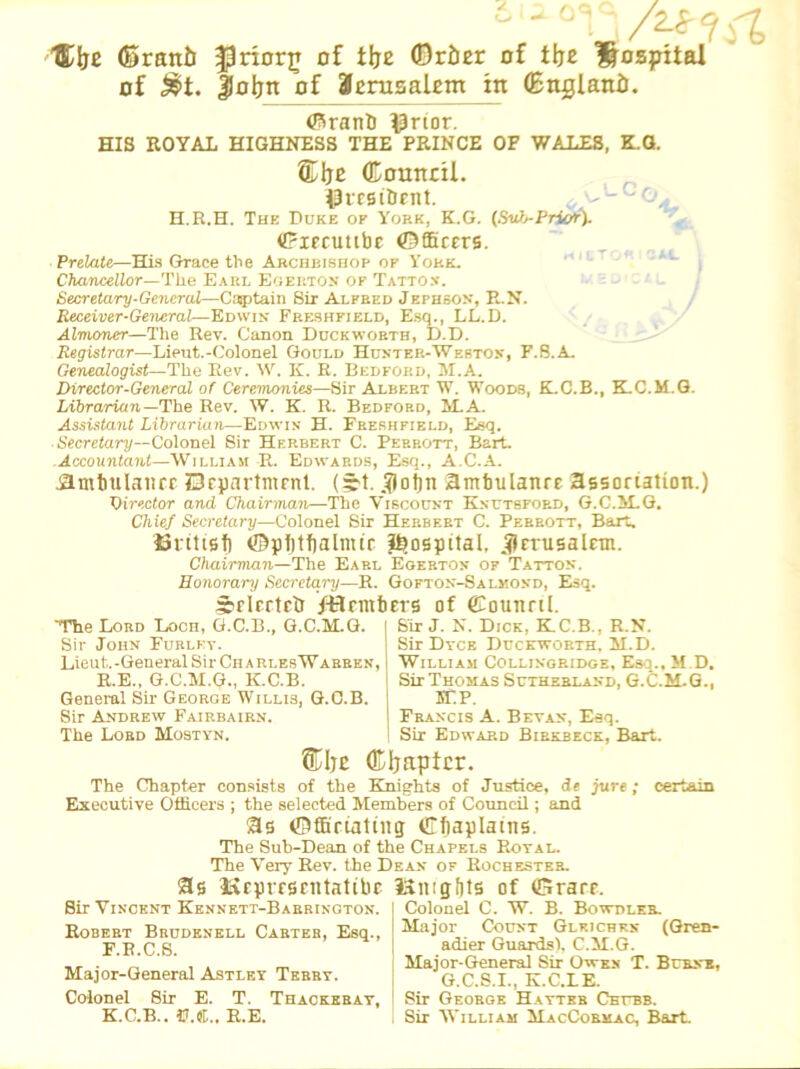 6 - HDlje ©rant) JJriorjj of tlje (Order Df t|je l&ospital of £>t. foljn of Jerusalem in (England. ©rand ^rior. HIS ROYAL HIGHNESS THE PRINCE OF WALES, K.G. ®Ije Council, president. H.R.H. The Duke of York, K.G. (Sul>-Priof). Oiecutibe Officers. Prelate—HIs Grace the Archbishop of York. Chancellor—The Earl Egerton of Tatton. Secretary-General—Captain Sir Alpred Jephson, R.N. Receiver-General—Edwin Freshfield, Esq., LL.D. Almoner—The Rev. Canon Duckworth, D.D. Registrar—Lieut.-Colonel Gould Hunter-Weston, F.8.A. Genealogist—The Rev. W. K. R. Bedford, M.A. Director-General of Ceremonies—Sir Albert W. Woods, K.C.B., K.C.M.G. Librarian The Rev. W. K. R. Bedford, M.A. Assistant Librarian—Edwin H. Freshfield, Esq. Secretary—Colonel Sir Herbert C. Perrott, Bart. Accountant—William R. Edwards, Esq., A.C.A. .ambulance Department. (yt. Jot)n Hmbulanre association.) Director and Chairman—The Viscount Knutspord, G.C.M.G. Chief Secretary—Colonel Sir Herbert C. Perrott, Bart. ©ritisb ©pfjtbalmic hospital, Jerusalem. Chairman—The Earl Egerton of Tatton. Honorary Secretary—R. Gofton-Salmoxd, Esq. Selected /-Hem bets of ©ounctl. The Lord Loch, G.C.B., G.C.M.G. Sir John Furlev. Lieut. -General Sir Ch a ri.es W abben, R.E., G.C.M.G., K.C.B. General Sir George Willis, G.C.B. Sir Andrew Fairbairn. The Lord Mostyn. Sir J. N. Dick, K.C.B., R.N. Sir Dyce Duckworth. M.D. William Collingridge, Esq.. M D. Sir Thomas Sutherland, G.C.M.G., 5TP. Francis A. Beyan, Eeq. Sir Edward Birkbeck, Bart. @Hje (Kljaptcr. The Chapter consists of the Knights of Justice, de jure; Executive Officers ; the selected Members of Council; and as Officiating Chaplains. The Sub-Dean of the Chapels Royal. The Very Rev. the Dean of Rochester. S3s iSepresentatibc Itmgbts of Grace. certain Sir Vincent Kennett-Barrington. Robert Brudenell Carter, Esq., F.B.C.S. Major-General Astley Terry. Colonel Sir E. T. Thackeray, K.C.B.. U.«.. R.E. Colonel C. W. B. Bowdi.er. Major Count Glkichkn (Gren- adier Guardsl. C.M.G. Major-General Sir Owxn T. Brunt, G.C.S.I., K.C.LE. Sir George Hatter Chubb. Sir William MacCormac, Bart.