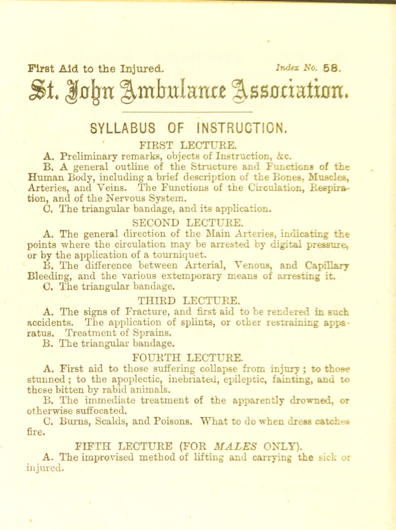 First Aid to the Injured. l^x No. 58. j&t. Jnjjn %mhnlmu %*satmtian> SYLLABUS OF INSTRUCTION. FIRST LECTURE. A. Preliminary remarks, objects of Instruction, kc. B. A general outline of the Structure and Functions of the Human Body, including a brief description of the Bones, Muscles, Arteries, and Veins. The Functions of the Circulation, Respira- tion, and of the Nervous System. C. The triangular bandage, and its application. SECOND LECTURE. A. The general direction of the Main Arteries, indicating the points where the circulation may be arrested by digital pressure, or by the application of a tourniquet. B. The difference between Arterial, Venous, and Capillary Bleeding, and the various extemporary means of arresting it. C. The triangular bandage. THIRD LECTURE. A. The signs of Fracture, and first aid to be rendered in such accidents. The application of splints, or other restraining appa- ratus. Treatment of Sprains. B. The triangular bandage. FOURTH LECTURE. A. First aid to those suffering collapse from injury ; to those stunned ; to the apoplectic, inebriated, epileptic, fainting, and to those bitten by rabid animals. B. The immediate treatment of the apparently drowned, or otherwise suffocated. C. Burns, Scalds, and Poisons. What to do when dress catches fire. FIFTH LECTURE (FOR MALES ONLY). A. The improvised method of lifting and carrying the sick or injured.