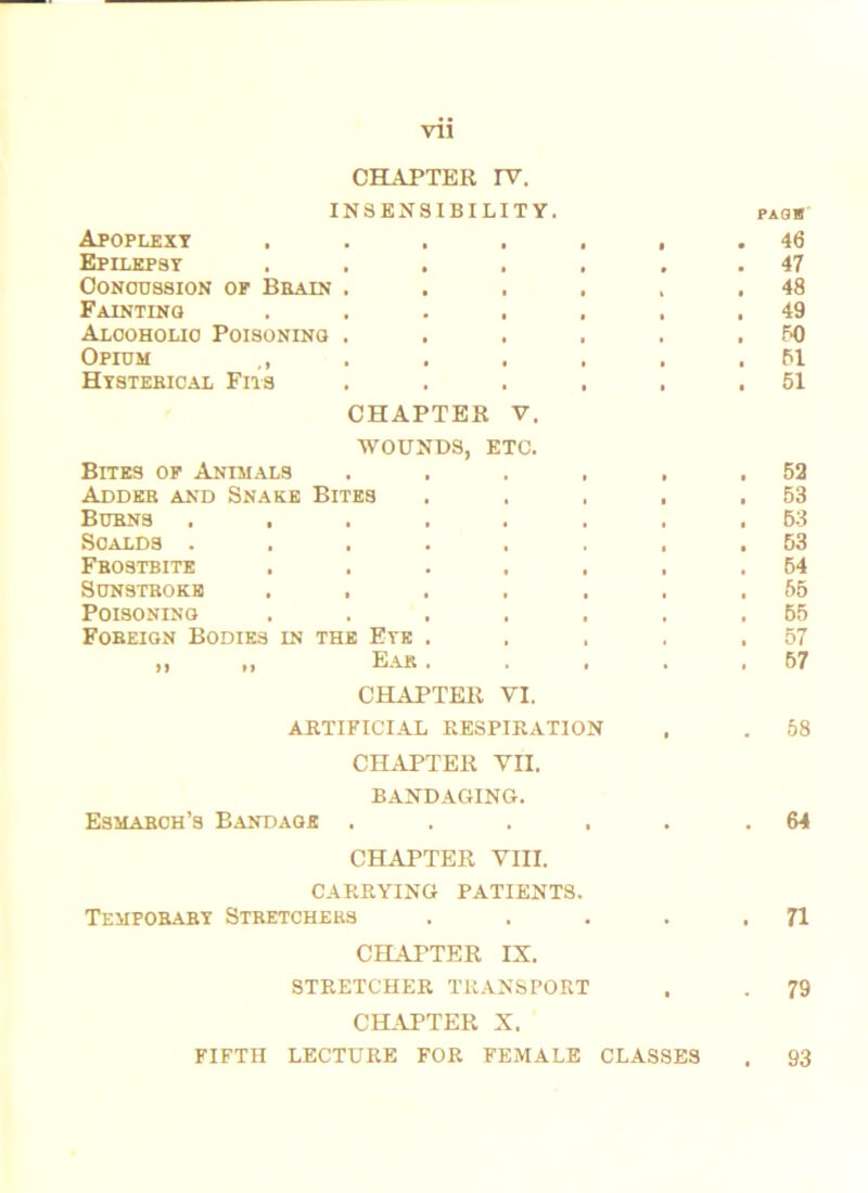 CHAPTER rv. INSENSIBILITY. PAQTB Apoplexy • • • • . 46 Epilepsy • • • • . 47 Concussion of Bbain . • i • t . 48 Fainting • » • . 49 Alcoholic Poisoning . • * • . 50 Opium ,, Hysterical Fits • • • . 51 • i • . 51 CHAPTER V. WOUNDS, ETC. Bites of Animals .... • . 52 Adder and Snake Bites i . 53 Burns ...... • . 53 Scalds ...... « . 53 Frostbite ..... i . 54 Sunstroke ..... • . 55 Poisoning ..... . 65 Foreign Bodies in the Eye . . 57 it n Ear . . , • . 57 CHAPTER VI. ARTIFICIAL RESPIRATION t . 58 CHAPTER VII. BANDAGING. Esmarch’s Bandage .... . . 64 CHAPTER VIII. CARRYING PATIENTS. Temporary Stretchers • . 71 CHAPTER IX. STRETCHER TRANSPORT . . 79 CHAPTER X. FIFTH LECTURE FOR FEMALE CLASSES 93