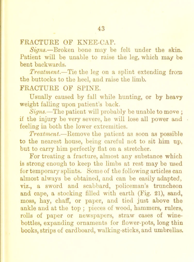 FRACTURE OF KNEE-CAP. Signs.—Broken bone may be felt under the skin. Patient will be unable to raise the leg, which may be bent backwards. Treatment.—Tie the leg on a splint extending from the buttocks to the heel, and raise the limb. FRACTURE OF SPINE. Usually caused by fall while hunting, or by heavy weight falling upon patient’s back. Signs.—The patient will probably be unable to move ; if the injury be very severe, he will lose all power and feeling in both the lower extremities. Treatment.—Remove the patient as soon as possible to the nearest house, being careful not to sit him up, but to carry him perfectly flat on a stretcher. For treating a fracture, almost any substance which is strong enough to keep the limbs at rest may be used for temporary splints. Some of the following articles can almost always be obtained, and can be easily adapted, viz., a sword and scabbard, policeman’s truncheon and cape, a stocking filled with earth (Fig. 21), sand, moss, hay, chaff, or paper, and tied just above the ankle and at the top ; pieces of wood, hammers, rulers, rolls of paper or newspapers, straw cases of wine- bottles, expanding ornaments for flower-pots, long thin books, strips of cardboard, walking-sticks, and umbrellas.