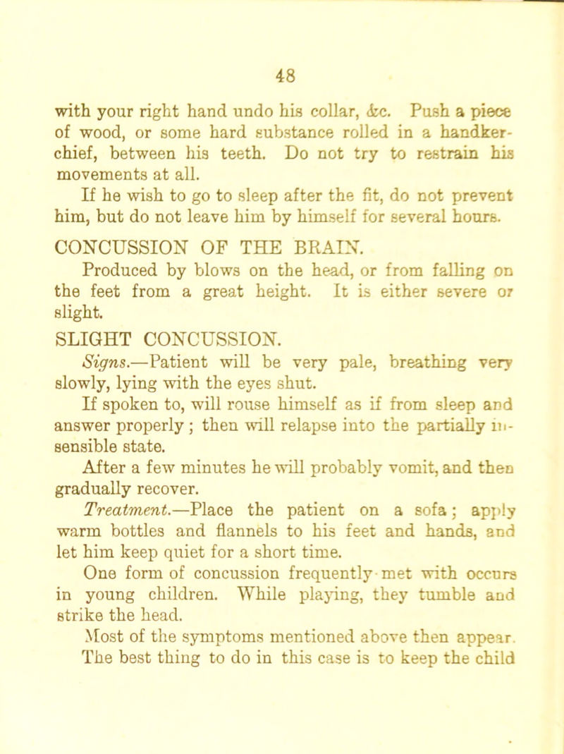 with your right hand undo his collar, <fcc. Push a piece of wood, or some hard substance rolled in a handker- chief, between his teeth. Do not try to restrain his movements at all. If he wish to go to sleep after the fit, do not prevent him, but do not leave him by himself for several hours. CONCUSSION OF THE BRAIN. Produced by blows on the head, or from falling on the feet from a great height. It is either severe or slight. SLIGHT CONCUSSION. Signs.—Patient will be very pale, breathing very slowly, lying with the eyes shut. If spoken to, will rouse himself as if from sleep and answer properly; then will relapse into the partially in- sensible state. After a few minutes he will probably vomit, and then gradually recover. Treatment.—Place the patient on a sofa; apply warm bottles and flannels to his feet and hands, and let him keep quiet for a short time. One form of concussion frequently met with occurs in young children. While playing, they tumble and strike the head. Most of the symptoms mentioned above then appear. The best thing to do in this case is to keep the child