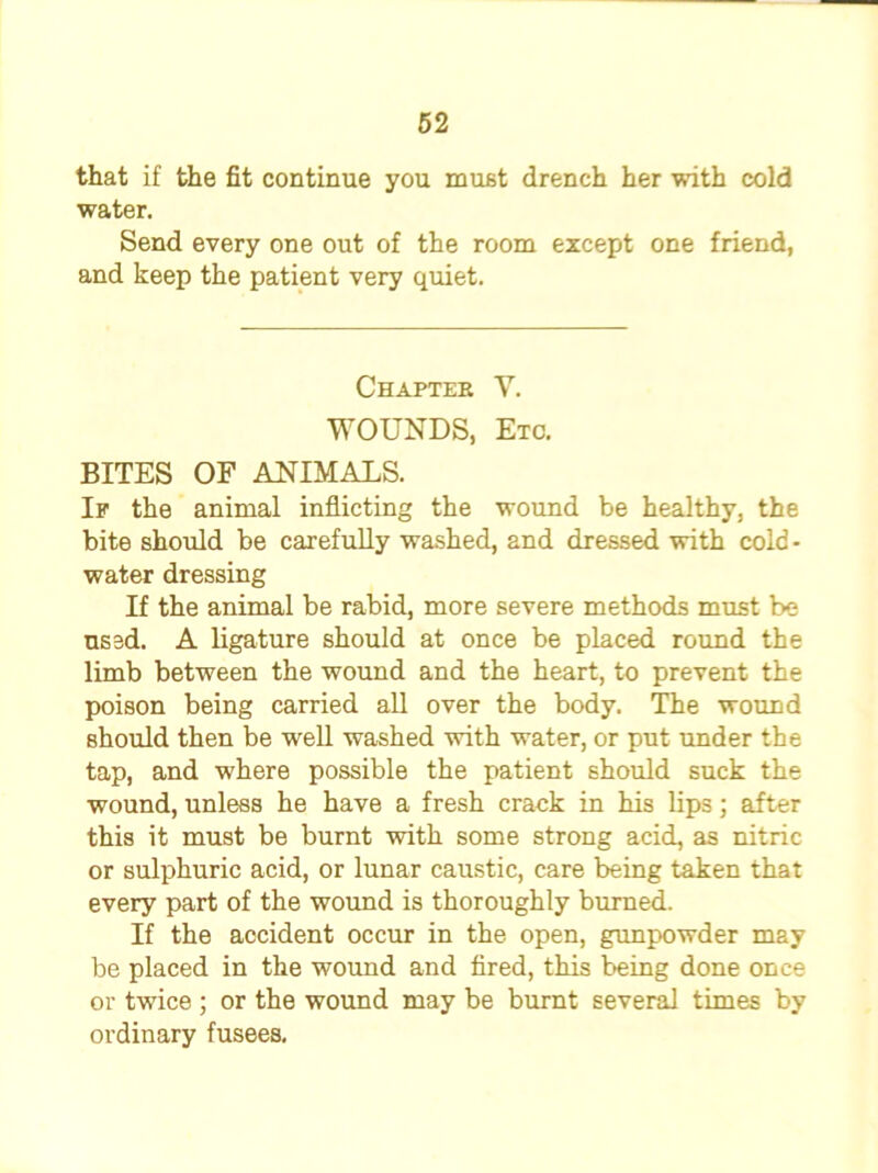 that if the fit continue you must drench her with cold water. Send every one out of the room except one friend, and keep the patient very quiet. Chapter Y. WOUNDS, Etc. BITES OF ANIMALS. If the animal inflicting the wound be healthy, the bite should be carefully washed, and dressed with cold - water dressing If the animal be rabid, more severe methods must be used. A ligature should at once be placed round the limb between the wound and the heart, to prevent the poison being carried all over the body. The wound should then be well washed with water, or put under the tap, and where possible the patient should suck the wound, unless he have a fresh crack in his lips; after this it must be burnt with some strong acid, as nitric or sulphuric acid, or lunar caustic, care being taken that every part of the wound is thoroughly burned. If the accident occur in the open, gunpowder may be placed in the wound and fired, this being done once or twice ; or the wound may be burnt several times by ordinary fusees.