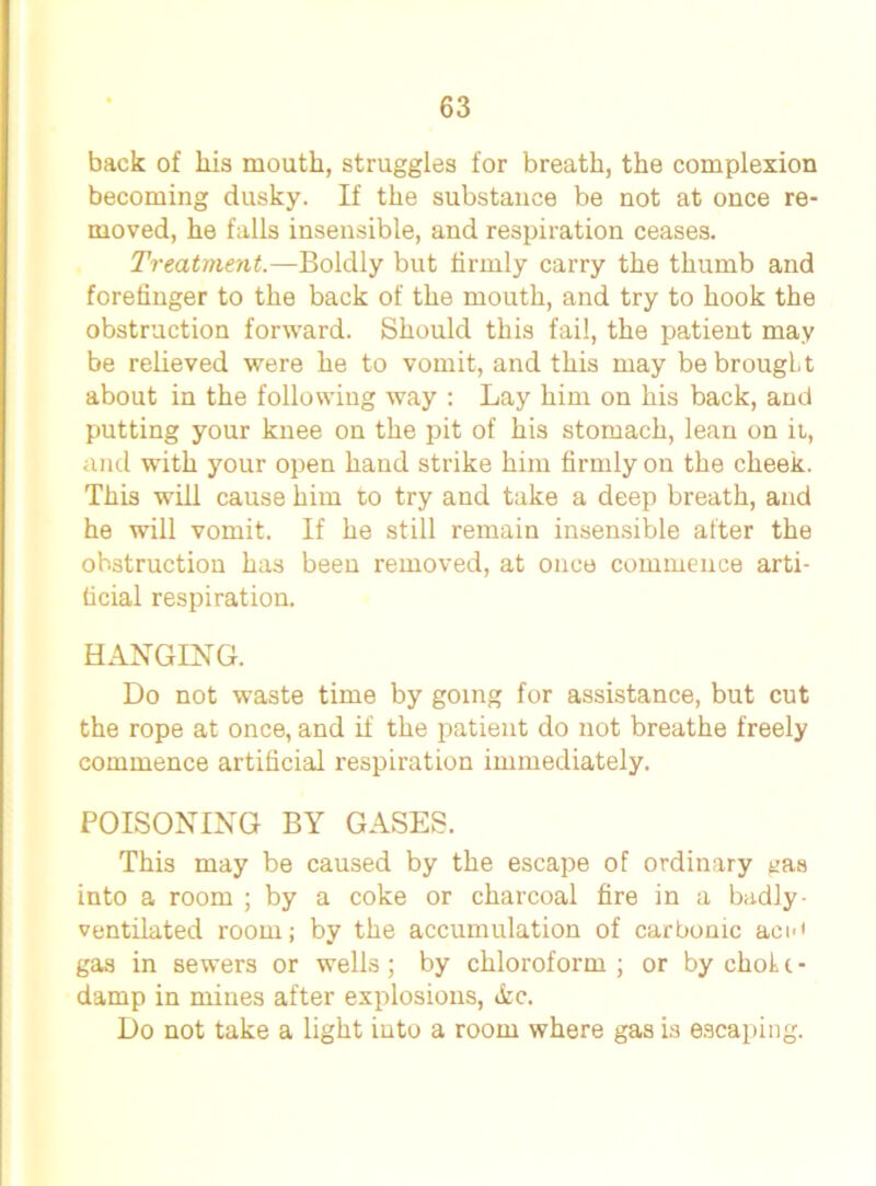 back of Lis mouth, struggles for breath, the complexion becoming dusky. If the substance be not at once re- moved, he falls insensible, and respiration ceases. Treatment.—Boldly but firmly carry the thumb and forefinger to the back of the mouth, and try to hook the obstruction forward. Should this fail, the patient may be relieved were he to vomit, and this may be brought about in the following way : Lay him on his back, and putting your knee on the pit of his stomach, lean on it, and with your open hand strike him firmly on the cheek. This will cause him to try and take a deep breath, and he will vomit. If he still remain insensible after the obstruction has been removed, at once commence arti- ficial respiration. HANGING. Do not waste time by going for assistance, but cut the rope at once, and if the patient do not breathe freely commence artificial respiration immediately. POISONING BY GASES. This may be caused by the escape of ordinary ^as into a room ; by a coke or charcoal fire in a badly- ventilated room; by the accumulation of carbonic ace' gas in sewers or wells; by chloroform ; or by chok i - damp in mines after explosions, &e. Do not take a light into a room where gas is escaping.