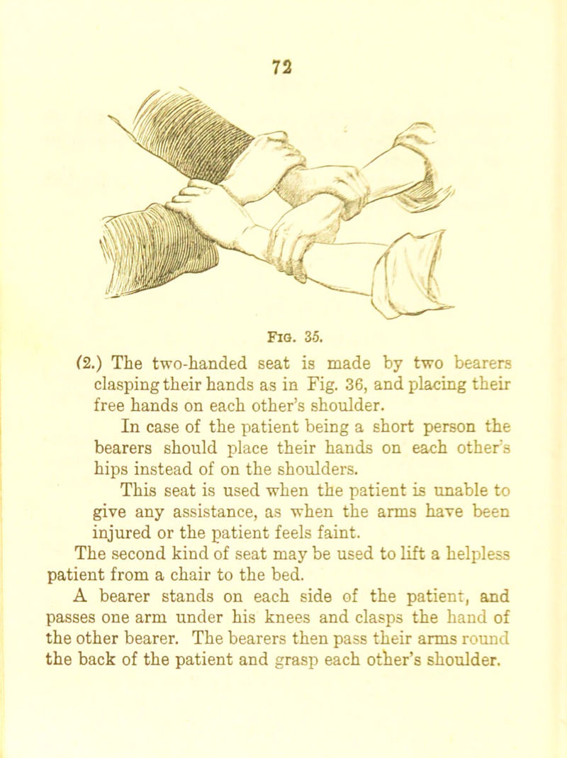 (2.) The two-handed seat is made by two bearers clasping their hands as in Fig. 36, and placing their free hands on each other’s shoulder. In case of the patient being a short person the bearers should place their hands on each other’s hips instead of on the shoulders. This seat is used when the patient is unable to give any assistance, as when the arms have been injured or the patient feels faint. The second kind of seat may be used to lift a helpless patient from a chair to the bed. A bearer stands on each side of the patient, and passes one arm under his knees and clasps the hand of the other bearer. The bearers then pass their arms round the back of the patient and grasp each other’s shoulder.