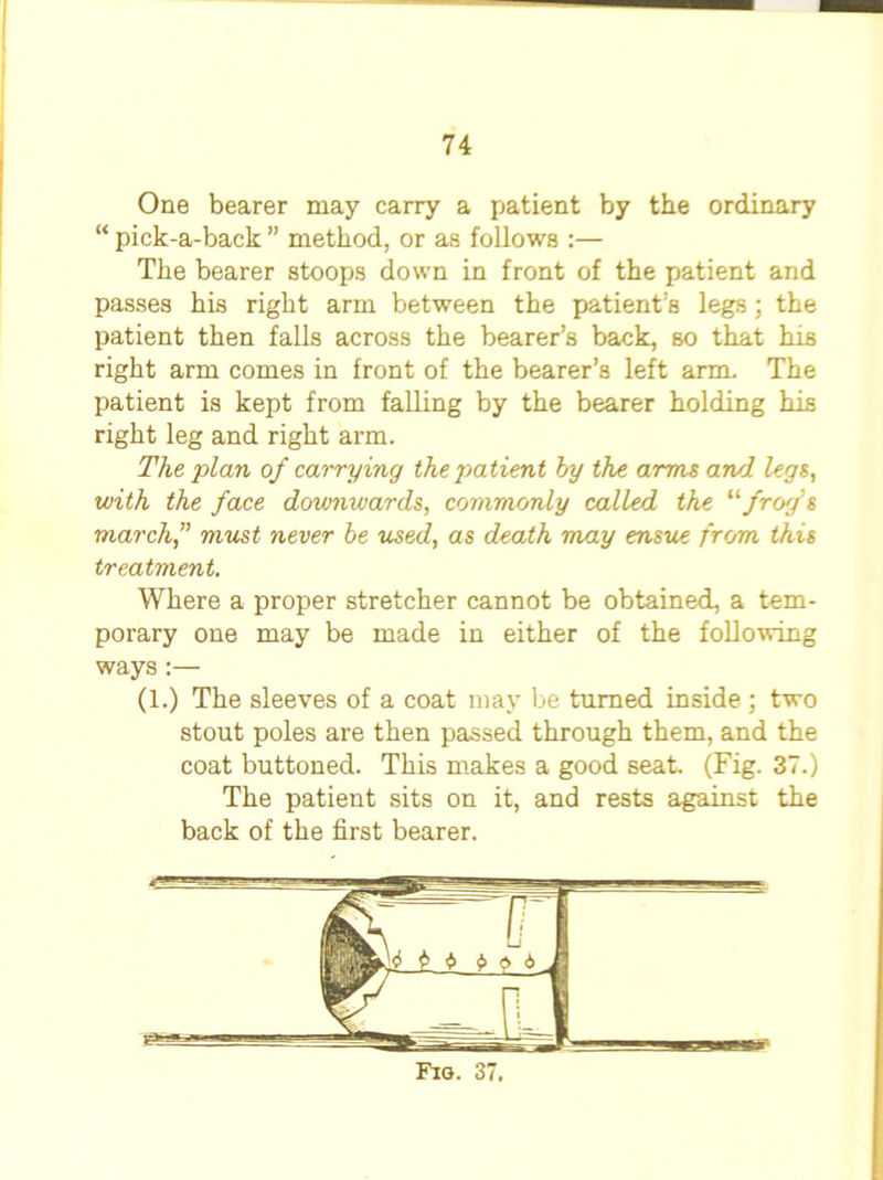 One bearer may carry a patient by the ordinary “ pick-a-back ” method, or as follows :— The bearer stoops down in front of the patient and passes his right arm between the patient’s legs ; the patient then falls across the bearer’s back, so that his right arm comes in front of the bearer’s left arm. The patient is kept from falling by the bearer holding his right leg and right arm. The plan of carrying the patient by the arms and legs, with the face downwards, commonly called the '‘''frog's march, must never be used, as death may ensue from this treatment. Where a proper stretcher cannot be obtained, a tem- porary one may be made in either of the following ways:— (1.) The sleeves of a coat may be turned inside ; two stout poles are then passed through them, and the coat buttoned. This makes a good seat (Fig. 37.) The patient sits on it, and rests against the back of the first bearer.