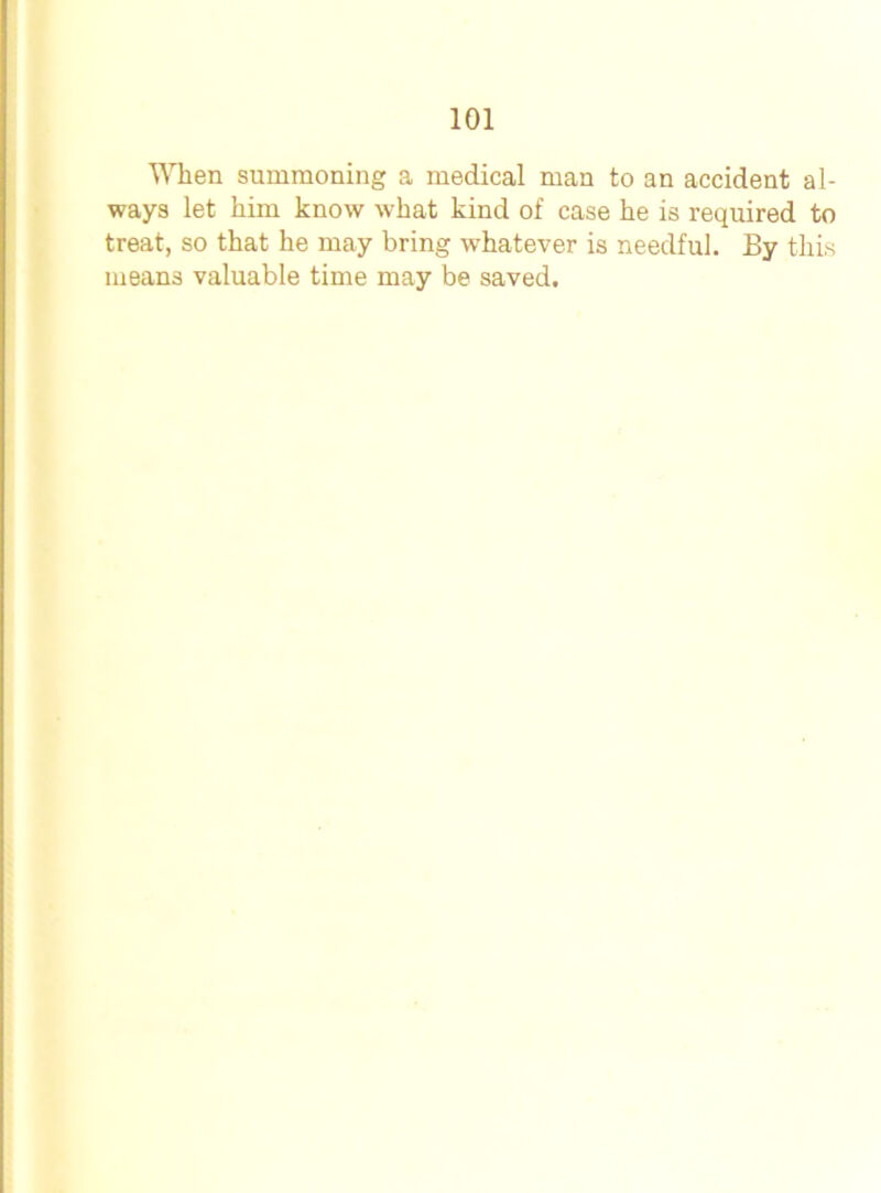 When summoning a medical man to an accident al- ways let him know what kind of case he is required to treat, so that he may bring whatever is needful. By this means valuable time may be saved.