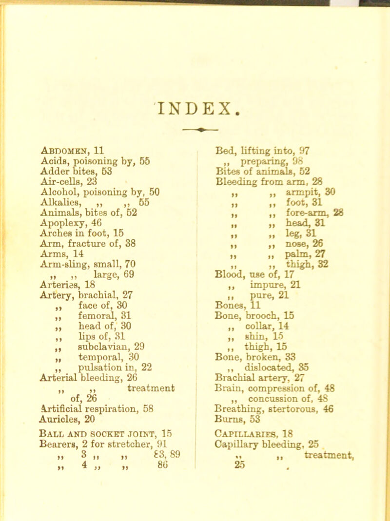 INDEX Abdomen, 11 Acids, poisoning by, 55 Adder bites, 53 Air-cells, 23 Alcohol, poisoning by, 50 Alkalies, ,, ,,55 Animals, bites of, 62 Apoplexy, 46 Arches in foot, 15 Arm, fracture of, 38 Arms, 14 Arm-sling, small, 70 „ „ large, 69 Arteries, 18 Artery, brachial, 27 ,, face of, 30 ,, femoral, 31 ,, head of, 30 ,, lips of, 31 ,, subclavian, 29 „ temporal, 30 ,, pulsation in, 22 Arterial bleeding, 26 ,, ,, treatment of, 26 Artificial respiration, 58 Auricles, 20 Ball and socket joint, 15 Bearers, 2 for stretcher, 91 ii 3 „ ,, 83,89 h 4 ,, ,, 86 Bed, lifting into, 97 ,, preparing, 98 Bites of animals, 52 Bleeding from arm, 28 ,, ,, armpit, 30 »> >) foot, 31 „ ,, fore-arm, 28 ii ii head, 31 n ii leg. 31 ,, ,, nose, 26 „ „ palm, 27 „ „ thigh, 32 Blood, use of, 17 ,, impure, 21 „ pure, 21 Bones, 11 Bone, brooch, 15 ,, collar, 14 ,, shin, 15 ,, thigh, 15 Bone, broken, 33 ,, dislocated, 35 Brachial artery, 27 Brain, compression of, 48 ,, concussion of, 4S Breathing, stertorous, 46 Burns, 53 CAPrLLABIES, 18 Capillary bleeding, 25 «, ,| treatment, 25