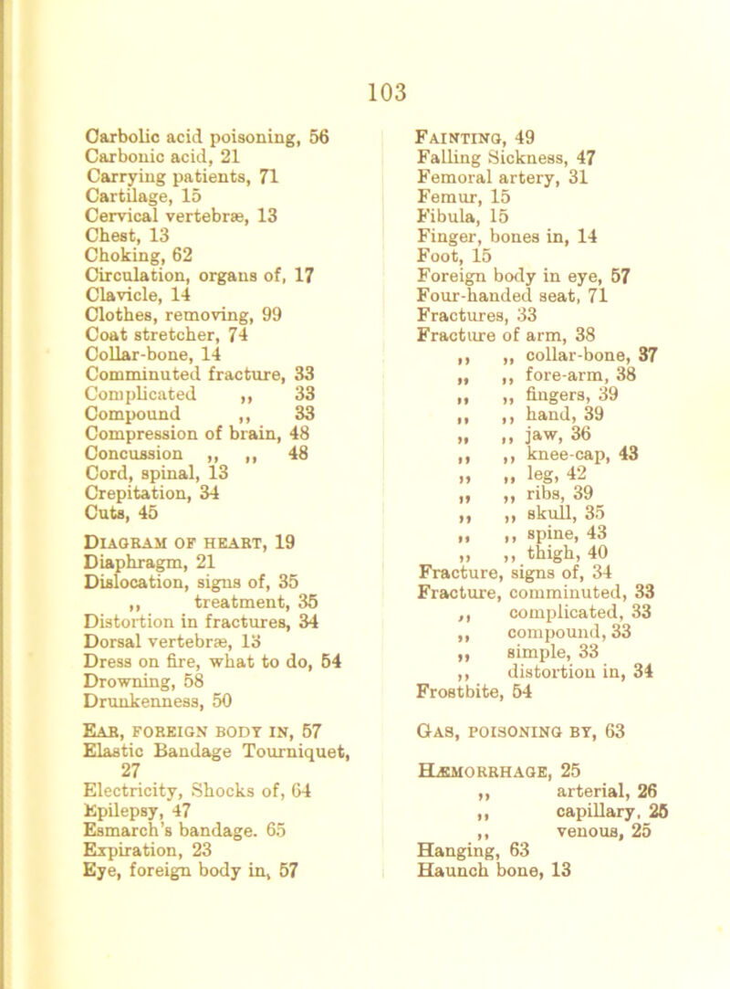 Carbolic acid poisoning, 56 Carbonic acid, 21 Carrying patients, 71 Cartilage, 15 Cervical vertebrae, 13 Chest, 13 Choking, 62 Circulation, organs of, 17 Clavicle, 14 Clothes, removing, 99 Coat stretcher, 74 Collar-bone, 14 Comminuted fracture, 33 Complicated „ 33 Compound ,, 33 Compression of brain, 48 Concussion ,, ,, 48 Cord, spinal, 13 Crepitation, 34 Cuts, 45 Diagram of heart, 19 Diaphragm, 21 Dislocation, signs of, 35 ,, treatment, 35 Distortion in fractures, 34 Dorsal vertebrae, 13 Dress on fire, what to do, 54 Drowning, 58 Drunkenness, 50 Ear, foreign body in, 57 Elastic Bandage Tourniquet, 27 Electricity, Shocks of, 64 Epilepsy, 47 Esmarch’s bandage. 65 Expiration, 23 Eye, foreign body in, 57 Fainting, 49 Falling Sickness, 47 Femoral artery, 31 Femur, 15 Fibula, 15 Finger, bones in, 14 Foot, 15 Foreign body in eye, 57 Four-handed seat, 71 Fractures, 33 Fracture of arm, 38 ,, „ collar-bone, 37 „ ,, fore-arm, 38 „ „ fingers, 39 ,, ,, hand, 39 „ ,, jaw, 36 ,, ,, knee-cap, 43 „ „ leg, 42 „ ,, ribs, 39 ,, ,, skull, 35 „ ,, spine, 43 „ ,, thigh, 40 Fracture, signs of, 34 Fracture, comminuted, 33 ,, complicated, 33 ,, compound, 33 ,, simple, 33 ,, distortion in, 34 Frostbite, 54 Gas, poisoning by, 63 ELemorrhage, 25 ,, arterial, 26 ,, capillary, 25 ,, venous, 25 Hanging, 63 Haunch bone, 13