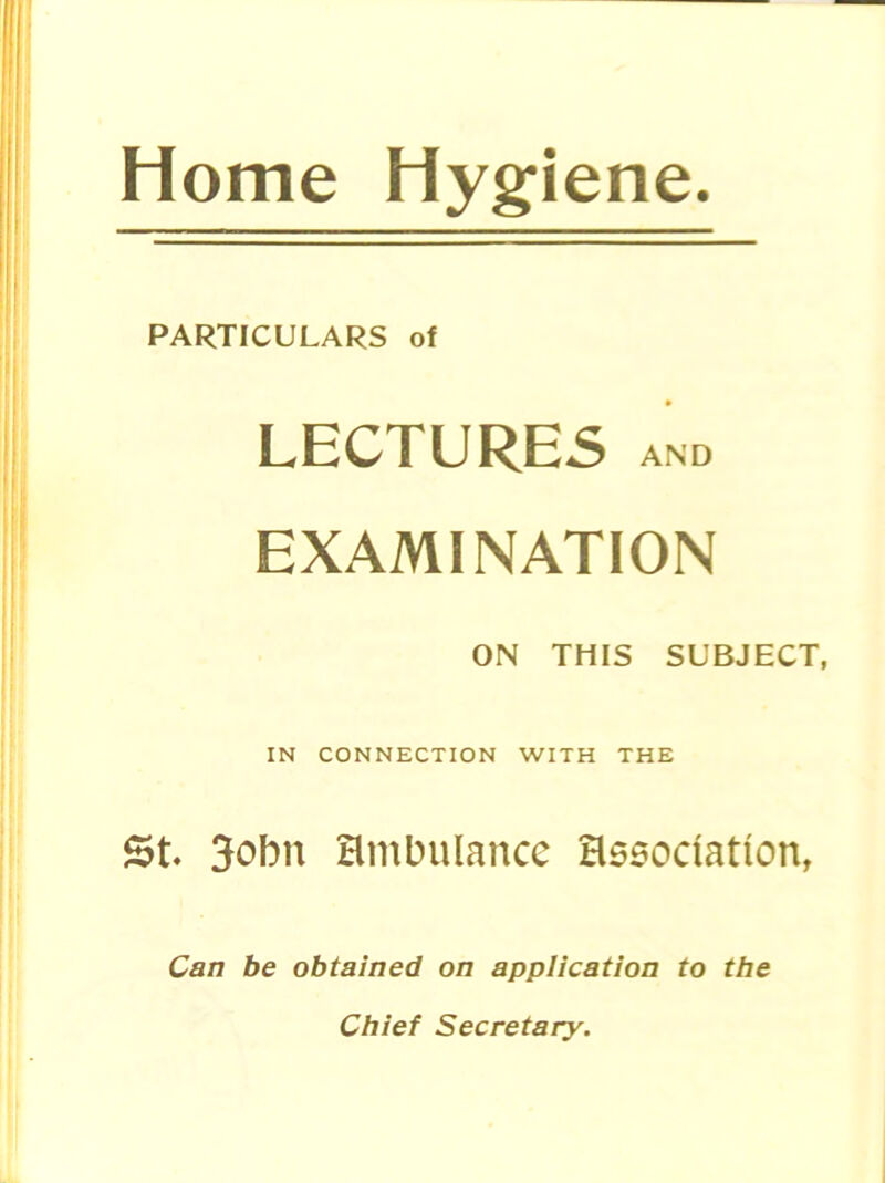 Home Hygiene. PARTICULARS of LECTURES AND EXAMINATION ON THIS SUBJECT, IN CONNECTION WITH THE St 3obn ambulance association, Can be obtained on application to the Chief Secretary.