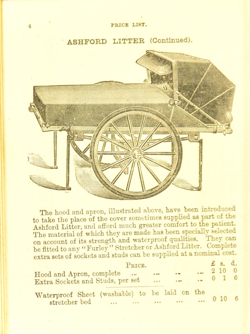 ASHFORD LITTER (Continued). The hood and apron, illustrated above, have been introduced to take the place of the cover sometimes supplied as part of the Ashford Litter, and afford much greater comfort to the patient. The material of which they are made has been speciahyselecteb on accoimt of its strength and waterproof qualities. They can be fitted to any “Furley ” Stretcher or Ashford Litter. Complete extra sets of sockets and studs can be supplied at a nominal cosl. Price. £ E- <^- Hood and Apron, complete ... - •- iO 0 Extra Sockets and Studs, per set — •- u 1 Waterproof Sheet (washable) to be laid on the stretcher bed 0 10 6