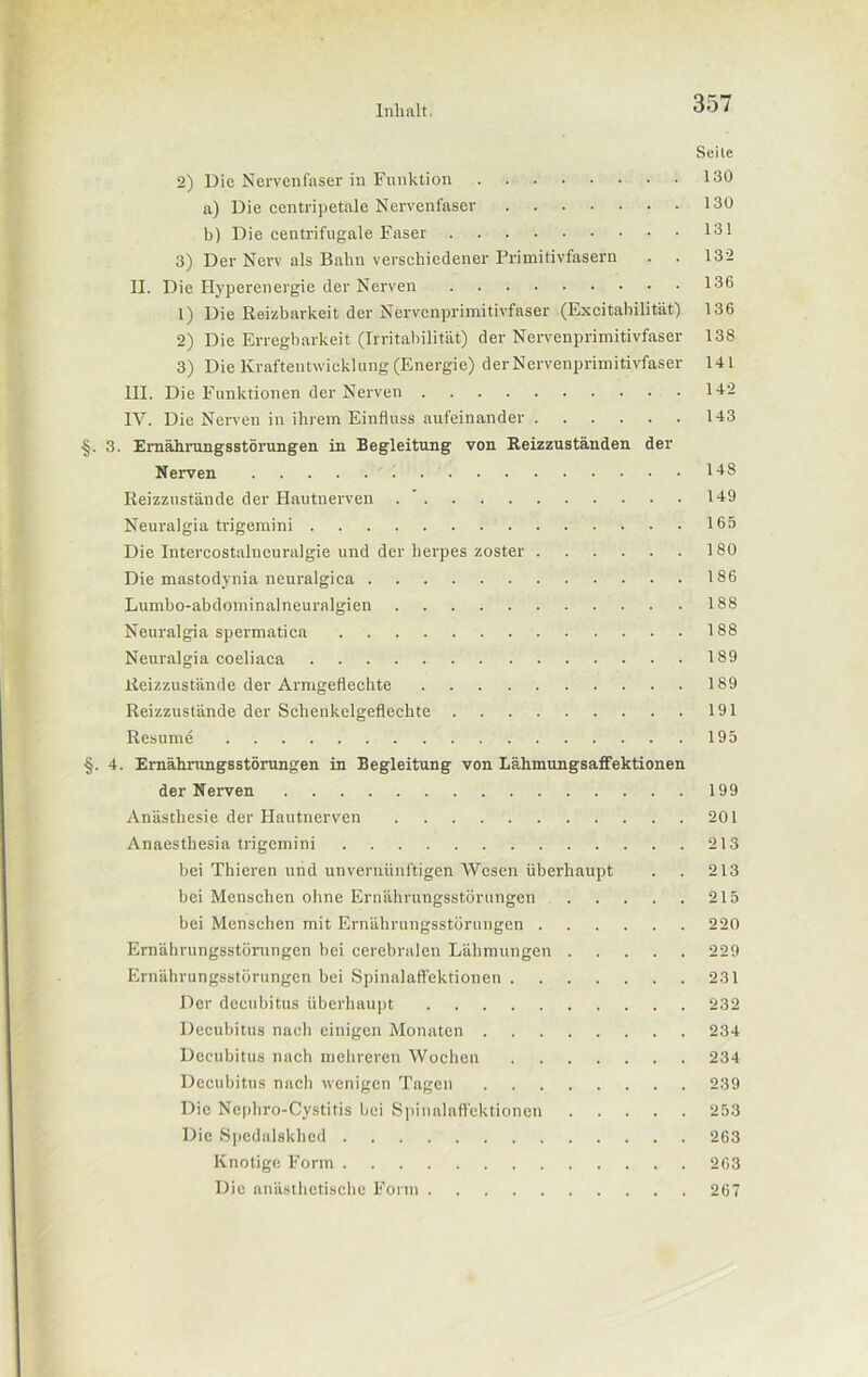 Seile 2) Die Nervenfaser in Funktion 130 a) Die centripetale Nervenfaser 130 b) Die eentrifugale Faser 131 3) Der Nerv als Bahn verschiedener Primitivfasern . . 132 II. Die Hyperenergie der Nerven 136 1) Die Reizbarkeit der Nervenprimitivfaser (Excitabilität) 136 2) Die Erregbarkeit (Irritabilität) der Nervenprimitivfaser 138 3) Die Kraftentwicklung (Energie) der Nervenprimitivfaser 141 III. Die Funktionen der Nerven 142 IV. Die Nerven in ihrem Einfluss aufeinander 143 •§. 3. Ernährungsstörungen in Begleitung von Reizzuständen der Nerven 148 Reizzustände der Hautnerven 149 Neuralgia trigemini 165 Die Intercostalncuralgie und der herpes zoster 180 Die mastodynia neuralgica 186 Lumbo-abdominalneuralgien 188 Neuralgia spermatica 188 Neuralgia coeliaca 189 Reizzustände der Armgeflechte 189 Reizzustände der Schenkelgeflechte 191 Resume 195 §. 4. Ernährungsstörungen in Begleitung von LähmungsafFektionen der Nerven 199 Anästhesie der Hautnerven 201 Anaesthesia trigemini 213 bei Thieren und unvernünftigen Wesen überhaupt . . 213 bei Menschen ohne Ernährungsstörungen 215 bei Menschen mit Ernährungsstörungen 220 Ernährungsstörungen bei cerebralen Lähmungen 229 Ernährungsstörungen bei Spinalaffektionen 231 Der decubitus überhaupt 232 Decubitus nach einigen Monaten 234 Decubitus nach mehreren Wochen 234 Decubitus nach wenigen Tagen 239 Die Nephro-Cystitis bei Spinalaffektionen 253 Die Spedalskhcd 263 Knotige Form 263 Die anästhetische Form 267