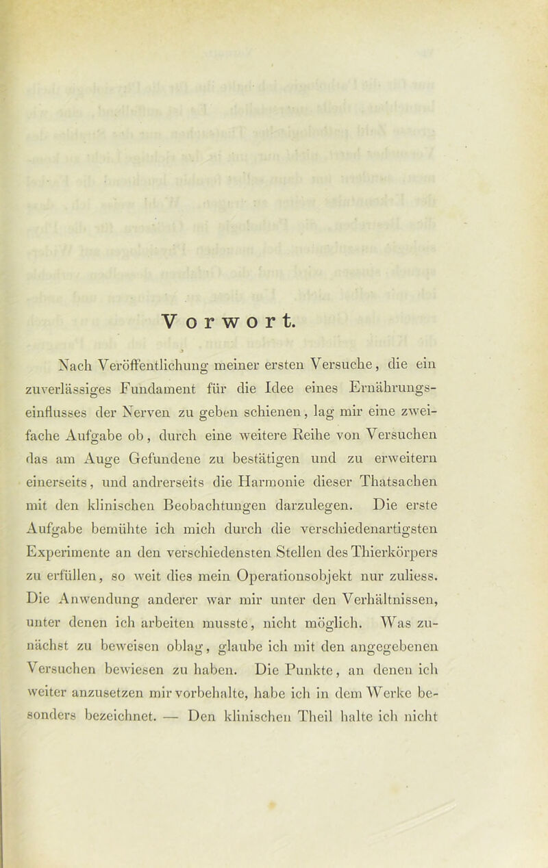 J Nach Veröffentlichung meiner ersten Versuche, die ein zuverlässiges Fundament für die Idee eines Ernährungs- einflusses der Nerven zu geben schienen, lag mir eine zwei- fache Aufgabe ob, durch eine weitere Reihe von Versuchen das am Auge Gefundene zu bestätigen und zu erweitern einerseits, und andrerseits die Harmonie dieser Thatsachen mit den klinischen Beobachtungen darzulegen. Die erste Aufgabe bemühte ich mich durch die verschiedenartigsten Experimente an den verschiedensten Stellen des Thierkörpers zu erfüllen, so weit dies mein Operationsobjekt nur zuliess. Die Anwendung anderer war mir unter den Verhältnissen, unter denen ich arbeiten musste, nicht möglich. Was zu- nächst zu beweisen oblag, glaube ich mit den angegebenen Versuchen bewiesen zu haben. Die Punkte, an denen ich weiter anzusetzen mir Vorbehalte, habe ich in dem Werke be- sonders bezeichnet. — Den klinischen Theil halte ich nicht