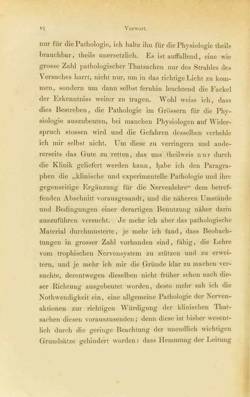 nur für die Pathologie, ich halte ihn für die Physiologie theils brauchbar, theils unersetzlich. Es ist auffallend, eine wie grosse Zahl pathologischer Thatsachen nur des Strahles des Versuches harrt, nicht nur, um in das richtige Licht zu kom- men, sondern um dann selbst fernhin leuchtend die Fackel der Erkenntniss weiter zu tragen. Wohl weiss ich, dass dies Bestreben, die Pathologie im Grossem für die Phy- siologie auszubeuten, bei manchen Physiologen auf Wider- spruch stossen wird und die Gefahren desselben verhehle ich mir selbst nicht. Um diese zu verringern und ande- rerseits das Gute zu retten, das uns theilweis nur durch die Klinik geliefert werden kann, habe ich den Paragra- phen die „klinische und experimentelle Pathologie und ihre gegenseitige Ergänzung für die Nervenlehre“ dem betref- fenden Abschnitt vorausgesandt, und die näheren Umstände und Bedingungen einer derartigen Benutzung näher darin auszuführen versucht. Je mehr ich aber das pathologische Material durchmusterte, je mehr ich fand, dass Beobach- tungen in grosser Zahl vorhanden sind, fähig, die Lehre vom trophischen Nervensystem zu stützen und zu erwei- tern, und je mehr ich mir die Gründe klar zu machen ver- suchte, derentwegen dieselben nicht früher schon nach die- ser Richtung ausgebeutet worden, desto mehr sah ich die Nothwendigkeit ein, eine allgemeine Pathologie der Nerven - aktionen zur richtigen Würdigung der klinischen That- sachen diesen vorauszusenden; denn diese ist bisher wesent- lich durch die geringe Beachtung der unendlich wichtigen Grundsätze gehindert worden: dass Hemmung der Leitung