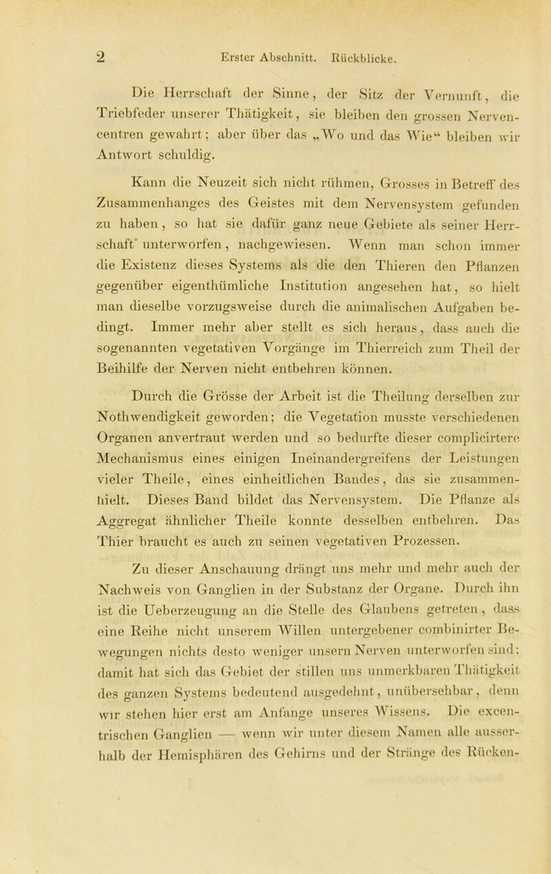 Die Herrschaft der Sinne, der Sitz der Vernunft, die Triebfeder unserer Thätigkeit, sie bleiben den grossen Nerven- centren gewahrt; aber über das „Wo und das Wie“ bleiben wir Antwort schuldig. Kann die Neuzeit sich nicht rühmen, Grosses in Betreff des Zusammenhanges des Geistes mit dem Nervensystem gefunden zu haben , so hat sie dafür ganz neue Gebiete als seiner Herr- schaft' unterworfen, nachgewiesen. Wenn man schon immer die Existenz dieses Systems als die den Thieren den Pflanzen gegenüber eigenthümliche Institution angesehen hat, so hielt man dieselbe vorzugsweise durch die animalischen Aufgaben be- dingt. Immer mehr aber stellt es sich heraus, dass auch die sogenannten vegetativen Vorgänge im Thierreich zum Theil der Beihilfe der Nerven nicht entbehren können. Durch die Grösse der Arbeit ist die Theilung derselben zur Nothwendigkeit geworden; die Vegetation musste verschiedenen Organen anvertraut werden und so bedurfte dieser complicirtere Mechanismus eines einigen Ineinandergreifens der Leistungen vieler Theile, eines einheitlichen Bandes, das sie zusammen- Iiielt. Dieses Band bildet das Nervensystem. Die Pflanze als Aggregat ähnlicher Theile konnte desselben entbehren. Das Thier braucht es auch zu seinen vegetativen Prozessen. Zu dieser Anschauung drängt uns mehr und mehr auch der Nachweis von Ganglien in der Substanz der Organe. Durch ihn ist die Ueberzeugung an die Stelle des Glaubens getreten , dass eine Reihe nicht unserem Willen untergebener combinirter Be- wegungen nichts desto weniger unsern Nerven unterworfen sind; damit hat sich das Gebiet der stillen uns unmerkbaren Thätigkeit des ganzen Systems bedeutend ausgedehnt, unübersehbar, denn wir stehen hier erst am Anfänge unseres Wissens. Die excen- trischen Ganglien — wenn wir unter diesem Namen alle ausser- halb der Hemisphären des Gehirns und der Stränge des Rücken-