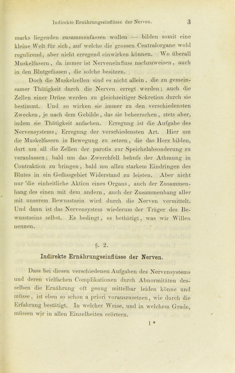 marks liegenden zusammenfassen wollen — bilden somit eine kleine Welt für sich, auf welche die grossen Centralorgane wohl regulirend, aber nicht erregend ein wirken können. Wo überall Muskelfasern , da immer ist Nerveneinfluss nachzuweisen , auch in den Blutgefässen, die solche besitzen. Doch die Muskelzellen sind es nicht allein, die zu gemein- samer Thätigkeit durch die Nerven erregt werden; auch die Zellen einer Drüse werden zu gleichzeitiger Sekretion durch sie bestimmt. Uud so wirken sie immer zu den verschiedensten Zwecken , je nach dem Gebilde , das sie beherrschen , stets aber, indem sie Thätigkeit anfachen. Erregung ist die Aufgabe des Nervensystems, Erregung der verschiedensten Art. Hier um die Muskelfasern in Bewegung zu setzen, die das Herz bilden, dort um all die Zellen der parotis zur Speichelabsonderung zu veranlassen ; bald um das Zwerchfell behufs der Athmung in Contraktion zu bringen, bald um allzu starkem Eindringen des Blutes in ein Gefässgebiet Widerstand zu leisten. Aber nicht nur 'die einheitliche Aktion eines Organs, auch der Zusammen- hang des einen mit dem andern, auch der Zusammenhang aller mit unserem Bewusstsein wird durch die Nerven vermittelt. Und dann ist das Nervensystem wiederum der Träger des Be- wusstseins selbst. Es bedingt, es bethätigt, was wir Willen nennen. §• 2. Indirekte Ernährungseinflüsse der Nerven. Dass bei diesen verschiedenen Aufgaben des Nervensystems und deren vielfachen Complikationen durch Abnormitäten des- selben die Ernährung oft genug mittelbar leiden könne und müsse, ist eben so schon a priori vorauszusetzen, Avie durch die Erfahrung bestätigt. In welcher Weise, und in welchem Grade, müssen wir in allen Einzelheiten erörtern. 1 *