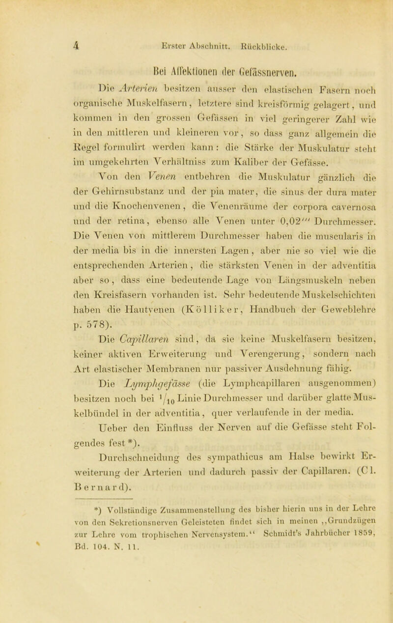 Bei Adektlonen der Gefässnerven. Die Arterien besitzen ausser den elastischen Fasern noch organische Muskelfasern, letztere sind kreisförmig <rela<u>rt. und kommen in den grossen Gebissen in viel geringerer Zahl wie in den mittleren und kleineren vor, so dass ganz allgemein die Regel formulirt werden kann : die Stärke der Muskulatur steht im umgekehrten Verhiiltniss zum Kaliber der G-efässe. A'on den Venen entbehren die Muskulatur gänzlich die der Gehirnsubstanz und der pia mater, die sinus der dura mater und die Knochenvenen, die Venenräume der corpora cavernosa und der retina, ebenso alle Venen unter 0,02' Durchmesser. Die Venen von mittlerem Durchmesser haben die muscularis in der media bis in die innersten Lagen , aber nie so viel wie die entsprechenden Arterien, die stärksten Venen in der adventitia aber so, dass eine bedeutende Lage von Längsmuskeln neben den Kreisfasern vorhanden ist. Sehr bedeutende Muskelschichten haben die Hautyenen (K ö 11 i k e r, Handbuch der Geweblehre p. 578). Die Capillaren sind, da sie keine Muskelfasern besitzen, keiner aktiven Erweiterung und Verengerung, sondern nach Art elastischer Membranen nur passiver Ausdehnung fähig. Die lymphgefässe (die Lymphcapillaren ausgenommen) besitzen noch bei Vio Linie Durchmesser und darüber glatte Mus- kelbündel in der adventitia, quer verlaufende in der media. Ueber den Einfluss der Nerven auf die Gebisse steht Fol- gendes fest *). Durchschneidung des sympathicus am Halse bewirkt Er- weiterung der Arterien und dadurch passiv der Capillaren. (CM. B erna r d). *) Vollständige Zusammenstellung des bisher hierin uns in der Lehre von den Sekretionsnerven Geleisteten findet sieh in meinen ,,GrundzQgen zur Lehre vom trophischen Nervensystem. Schmidt’s Jahrbücher 1859, Bd. 104. N. 11.