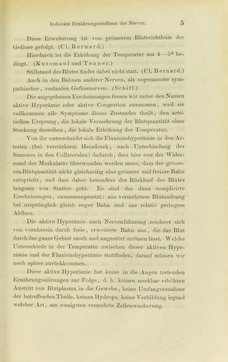 Diese Erweiterung ist von grösserem Blutreichthum der Gefässe gefolgt. (CI. Bernard.) Hierdurch ist die Erhöhung der Temperatur um 4—5° be- dingt. (K u s s m a u 1 und Tenne r.) Stillstand desBlutes findet dabei niclitstatt. (CI. B ernard.) Auch in den Bahnen anderer Nerven, als sogenannter sym- pathischer, verlaufen Gefässnerven. (Schiff.) Die angegebenen Erscheinungen fassen wir unter den Namen aktive Hyperämie oder aktive Congestion zusammen, weil sie vollkommen alle Symptome dieses Zustandes theilt, den arte- riellen Ursprung, die lokale Vermehrung der Blutquantität ohne Stockung desselben, die lokale Erhöhung der Temperatur. Von ihr unterscheidet sich die Fluxionshyperämie in den Ar- terien (bei verstärktem Herzdruck, nach Unterbindung des Stammes in den Collateralen) dadurch, dass hier erst der Wider- stand der Muskulatur überwunden werden muss, dass der grösse- ren Blutquantität nicht gleichzeitig eine grössere und freiere Bahn entspricht, und dass daher besonders der Rücklauf des Blutes langsam von Statten geht. Es sind das dann complicirte Erscheinungen, zusammengesetzt: aus vermehrtem Blutandrang bei ursprünglich gleich enger Bahn und aus relativ geringem Abfluss. Die aktive Hyperämie nach Nervenlähmung zeichnet sich von vornherein durch freie, erweiterte Bahn aus, die das Blut durch das ganze Gebiet rasch und ungestört strömen lässt. Welche Unterschiede in der Temperatur zwischen dieser aktiven Hype- rämie und der Fluxionshyperämie stattfinden, darauf müssen wir noch später zurückkommen. Diese aktive Hyperämie hat keine in die Augen tretenden Ernährungsstörungen zur Folge, d. h. keinen merkbar erhöhten Austritt von Blutplasma in die Gewebe, keine Umfangszunahme der betreffenden Theile, keinen Hydrops, keine Verbildung irgend welcher Art, am wenigsten vermehrte Zellen Wucherung.