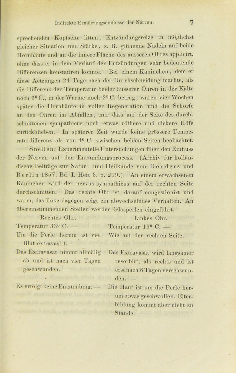 sprechenden Kopfseite litten, Entzündungsreize in möglichst gleicher Situation und Stärke, z. B. glühende Nadeln auf beide Hornhäute und an die innere Fläche des äusseren Ohres applicirt, ohne dass er in dem Verlauf der Entzündungen sehr bedeutende Differenzen konstatiren konnte. Bei einem Kaninchen, dem er diese Aetzungen 24 Tage nach der Durchschneidung machte, als die Differenz der Temperatur beider äusserer Ohren in der Kälte noch 6°C., in der Wärme noch 2°C. betrug, waren vier Wochen später die Hornhäute in voller Regeneration und die Schorfe an den Ohren im Abfallen, nur dass auf der Seite des durch- schnittenen sympathicus noch etwas röthere und dickere Höfe zurückblieben. In späterer Zeit wurde keine grössere Tempe- raturdifferenz als von 4° C. zwischen beiden Seiten beobachtet. Sn eilen: Experimentelle Untersuchungen über den Einfluss der Nerven auf den Entzündungsprocess. (Archiv für hollän- dische Beiträge zur Natur - und Heilkunde von Don der s und Berlin 1857. Bd. I. Heft 3. p. 219.) An einem erwachsenen Kaninchen wird der nervus sympathicus auf der rechten Seite durchschnitten. Das rechte Ohr ist darauf congestionirt und warm, das linke dagegen zeigt ein abwechselndes Verhalten. An übereinstimmenden Stellen werden Glasperlen eingeführt. Rechtes Ohr. Linkes Ohr. Temperatur 33° C. — Temperatur 19n C. — Um die Perle herum ist viel Wie auf der rechten Seite. — Blut extravasirt. — Das Extravasat nimmt allmälig ab und ist nach vier Tagen geschwunden. — Es erfolgt keine Entzündung. Das Extravasat wird langsamer resorbirt, als rechts und ist erst nach 8 Tagen verschwun- den. — Die Haut ist um die Perle her- um etwas geschwollen. Eiter- bildung kommt aber nicht zu Stande. —