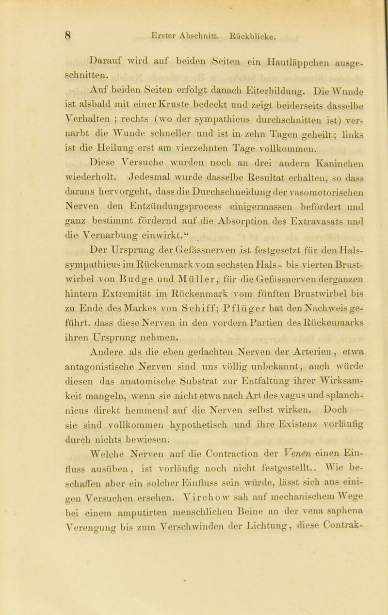 Darauf wird auf beidun »Seiten ein Hautläppchen ausge- schnitten. Auf beiden Seiten erfolgt danach Eiterbildung. Die Wunde ist alsbald mit einer Kruste bedeckt und zeigt beiderseits dasselbe Verhalten ; rechts (wo der sympatliicus durchschnitten ist) ver- narbt die Wunde schneller und ist in zehn Tagen geheilt; links ist die Heilung erst am vierzehnten Tage vollkommen. Diese Versuche wurden noch an drei andern Kaninchen wiederholt. Jedesmal wurde dasselbe Resultat erhalten, so dass daraus hervorgeht, dass die Durchschneidung der vasomotorischen Nerven den Entzündungsprocess einigermassen befördert und ganz bestimmt fördernd auf die Absorption des Extravasats und die Vernarbung ein wirkt.“ Der Ursprung der Gfefässnerven ist festgesetzt für den Hals- sympathicus im Rückenmark vom sechsten Hals - bis vierten Brust- wirbel von Budge und Müller, für die Gefässnerven derganzen hintern Extremität im Rückenmark vom fünften Brustwirbel bis zu Ende des Markes von Schiff; Pflüger hat den Nachweis ge- führt. dass diese Nerven in den vordem Partien des Rückenmarks ihren Ursprung nehmen. Andere als die eben gedachten Nerven der Arterien , etwa antagonistische Nerven sind uns völlig unbekannt, auch würde diesen das anatomische Substrat zur Entfaltung ihrer Wirksam- keit mangeln, wenn sie nicht etwa nach Art des vagus und splanch- nicus direkt hemmend auf die Nerven selbst wirken. Doch — sie sind vollkommen hypothetisch und ihre Existenz vorläufig durch nichts bewiesen. Welche Nerven auf die Contraction der Venen einen Ein- fluss ausüben, ist vorläufig noch nicht festgestellt.. Wie be- schaffen aber ein solcher Einfluss sein würde, lässt sich aus eini- gen Versuchen ersehen. Virchow sah auf mechanischem Wege bei einem amputirten menschlichen Beine an der vena saphena Verengung: bis zum Verschwinden der Lichtung, diese Contiak- Ö O